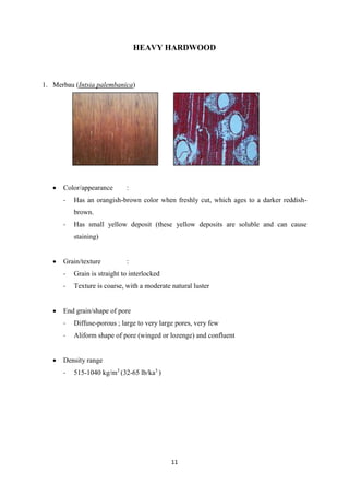 11
HEAVY HARDWOOD
1. Merbau (Intsia palembanica)
 Color/appearance :
- Has an orangish-brown color when freshly cut, which ages to a darker reddish-
brown.
- Has small yellow deposit (these yellow deposits are soluble and can cause
staining)
 Grain/texture :
- Grain is straight to interlocked
- Texture is coarse, with a moderate natural luster
 End grain/shape of pore
- Diffuse-porous ; large to very large pores, very few
- Aliform shape of pore (winged or lozenge) and confluent
 Density range
- 515-1040 kg/m3
(32-65 lb/ka3
)
 