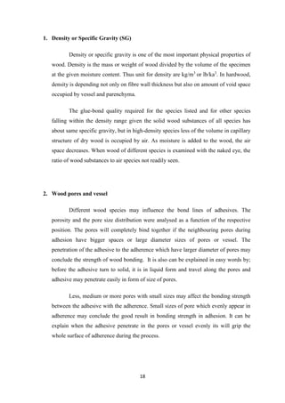 18
1. Density or Specific Gravity (SG)
Density or specific gravity is one of the most important physical properties of
wood. Density is the mass or weight of wood divided by the volume of the specimen
at the given moisture content. Thus unit for density are kg/m3
or lb/ka3
. In hardwood,
density is depending not only on fibre wall thickness but also on amount of void space
occupied by vessel and parenchyma.
The glue-bond quality required for the species listed and for other species
falling within the density range given the solid wood substances of all species has
about same specific gravity, but in high-density species less of the volume in capillary
structure of dry wood is occupied by air. As moisture is added to the wood, the air
space decreases. When wood of different species is examined with the naked eye, the
ratio of wood substances to air species not readily seen.
2. Wood pores and vessel
Different wood species may influence the bond lines of adhesives. The
porosity and the pore size distribution were analysed as a function of the respective
position. The pores will completely bind together if the neighbouring pores during
adhesion have bigger spaces or large diameter sizes of pores or vessel. The
penetration of the adhesive to the adherence which have larger diameter of pores may
conclude the strength of wood bonding. It is also can be explained in easy words by;
before the adhesive turn to solid, it is in liquid form and travel along the pores and
adhesive may penetrate easily in form of size of pores.
Less, medium or more pores with small sizes may affect the bonding strength
between the adhesive with the adherence. Small sizes of pore which evenly appear in
adherence may conclude the good result in bonding strength in adhesion. It can be
explain when the adhesive penetrate in the pores or vessel evenly its will grip the
whole surface of adherence during the process.
 