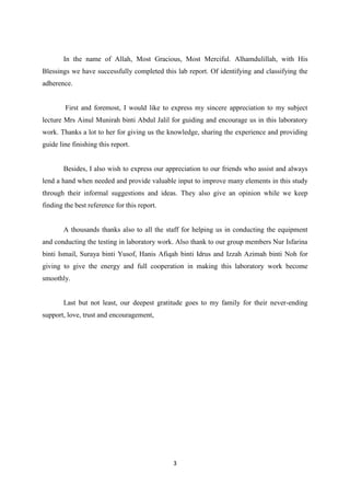 3
In the name of Allah, Most Gracious, Most Merciful. Alhamdulillah, with His
Blessings we have successfully completed this lab report. Of identifying and classifying the
adherence.
First and foremost, I would like to express my sincere appreciation to my subject
lecture Mrs Ainul Munirah binti Abdul Jalil for guiding and encourage us in this laboratory
work. Thanks a lot to her for giving us the knowledge, sharing the experience and providing
guide line finishing this report.
Besides, I also wish to express our appreciation to our friends who assist and always
lend a hand when needed and provide valuable input to improve many elements in this study
through their informal suggestions and ideas. They also give an opinion while we keep
finding the best reference for this report.
A thousands thanks also to all the staff for helping us in conducting the equipment
and conducting the testing in laboratory work. Also thank to our group members Nur Isfarina
binti Ismail, Suraya binti Yusof, Hanis Afiqah binti Idrus and Izzah Azimah binti Noh for
giving to give the energy and full cooperation in making this laboratory work become
smoothly.
Last but not least, our deepest gratitude goes to my family for their never-ending
support, love, trust and encouragement,
 