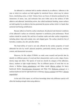 5
An adherend is a substrate held to another substrate by an adhesive. Adhesion is the
state in which two surfaces are held together by interfacial forces, which may be valence
forces, interlocking action, or both. Valence forces are forces of attraction produced by the
interactions of atoms, ions, and molecules that exist within and at the surfaces of both
adhesive and adherend. Interlocking action, also called mechanical bonding, means surfaces
are held together by an adhesive that has penetrated the porous surface while it is liquid, then
anchored itself during solidification.
Because adhesives bond by surface attachment, the physical and chemical conditions
of the adherend’s surface are extremely important to satisfactory joint performance. Wood
surfaces should be smooth, flat, and free of machine marks and other surface irregularities,
including planer skips and crushed, torn, and chipped grain. The surface should be free of
burnishes, exudates, oils, dirt, and other debris.
The bond ability of wood is not only affected by the surface properties of wood
adherends but also by wood’s physical properties, particularly density, porosity, moisture
content, and dimensional movement.
Moreover, for this subject FUR464, we make some research and provide data by
identify six different species of wood and their characteristics such as color, shape of pore,
density range and others. The species of wood are classify by category of the adherence,
(heavy, medium or light weight density). The six different species of wood that we are
choose is Merbau (Intsia palembanica) and Balau merah (Shorea collina) for heavy
hardwood, Kulim (Scorodocarpus borneensis) and Mata Ulat (Kokoona coriacea) as a
medium hardwood and for light hardwood is Jelutong ( Dyera costulata) and Pulai ( Alstonia
angustiloba).
At the end of this report, we will have knowledge about why difference species will
affect the bonding strength when using adhesive.
 