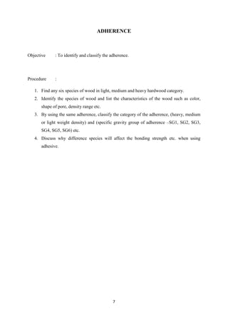 7
ADHERENCE
Objective : To identify and classify the adherence.
Procedure :
1. Find any six species of wood in light, medium and heavy hardwood category.
2. Identify the species of wood and list the characteristics of the wood such as color,
shape of pore, density range etc.
3. By using the same adherence, classify the category of the adherence, (heavy, medium
or light weight density) and (specific gravity group of adherence –SG1, SG2, SG3,
SG4, SG5, SG6) etc.
4. Discuss why difference species will affect the bonding strength etc. when using
adhesive.
 