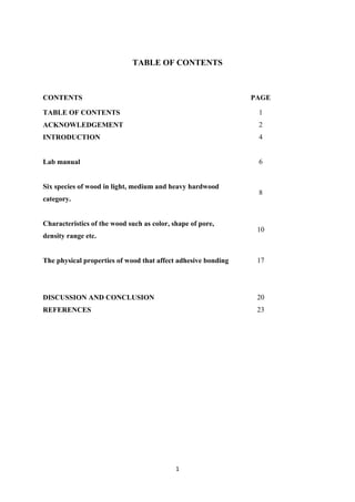 1
TABLE OF CONTENTS
CONTENTS PAGE
TABLE OF CONTENTS 1
ACKNOWLEDGEMENT 2
INTRODUCTION 4
Lab manual 6
Six species of wood in light, medium and heavy hardwood
category.
8
Characteristics of the wood such as color, shape of pore,
density range etc.
10
The physical properties of wood that affect adhesive bonding 17
DISCUSSION AND CONCLUSION 20
REFERENCES 23
 