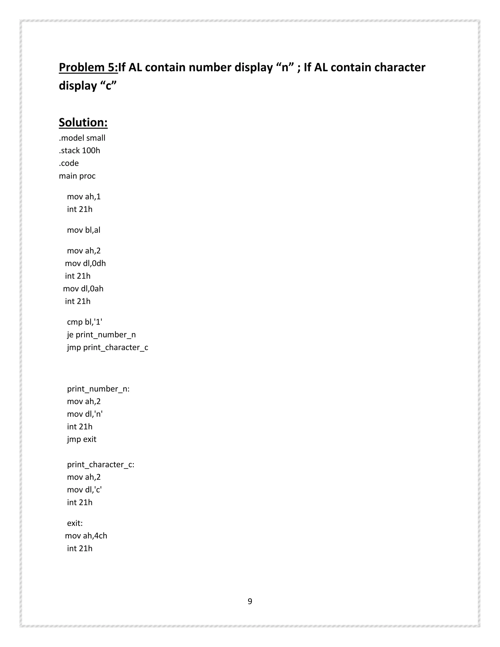 Problem 5:If AL contain number display “n” ; If AL contain character
display “c”
Solution:
.model small
.stack 100h
.code
main proc
mov ah,1
int 21h
mov bl,al
mov ah,2
mov dl,0dh
int 21h
mov dl,0ah
int 21h
cmp bl,'1'
je print_number_n
jmp print_character_c
print_number_n:
mov ah,2
mov dl,'n'
int 21h
jmp exit
print_character_c:
mov ah,2
mov dl,'c'
int 21h
exit:
mov ah,4ch
int 21h
9
 