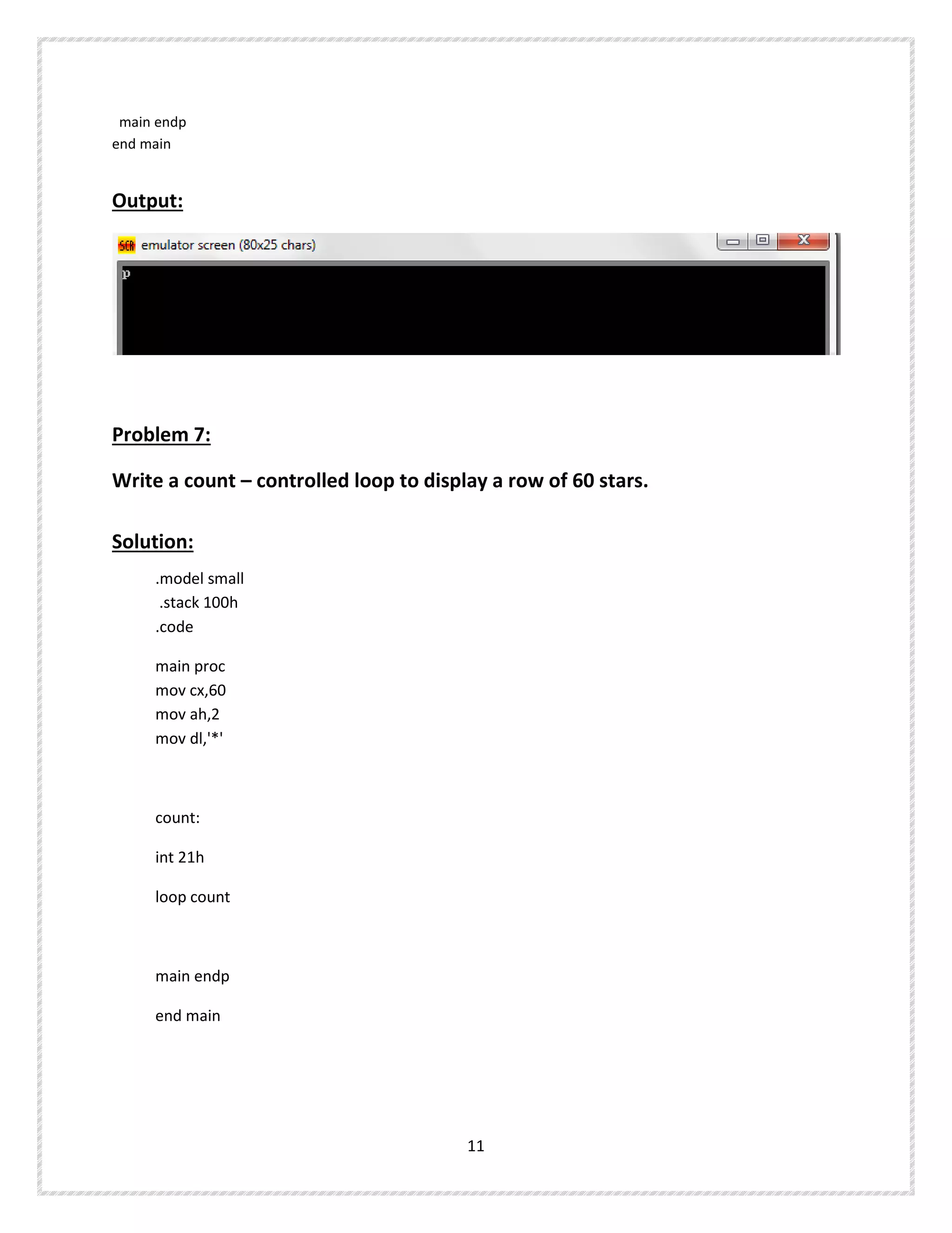 main endp
end main
Output:
Problem 7:
Write a count – controlled loop to display a row of 60 stars.
Solution:
.model small
.stack 100h
.code
main proc
mov cx,60
mov ah,2
mov dl,'*'
count:
int 21h
loop count
main endp
end main
11
 