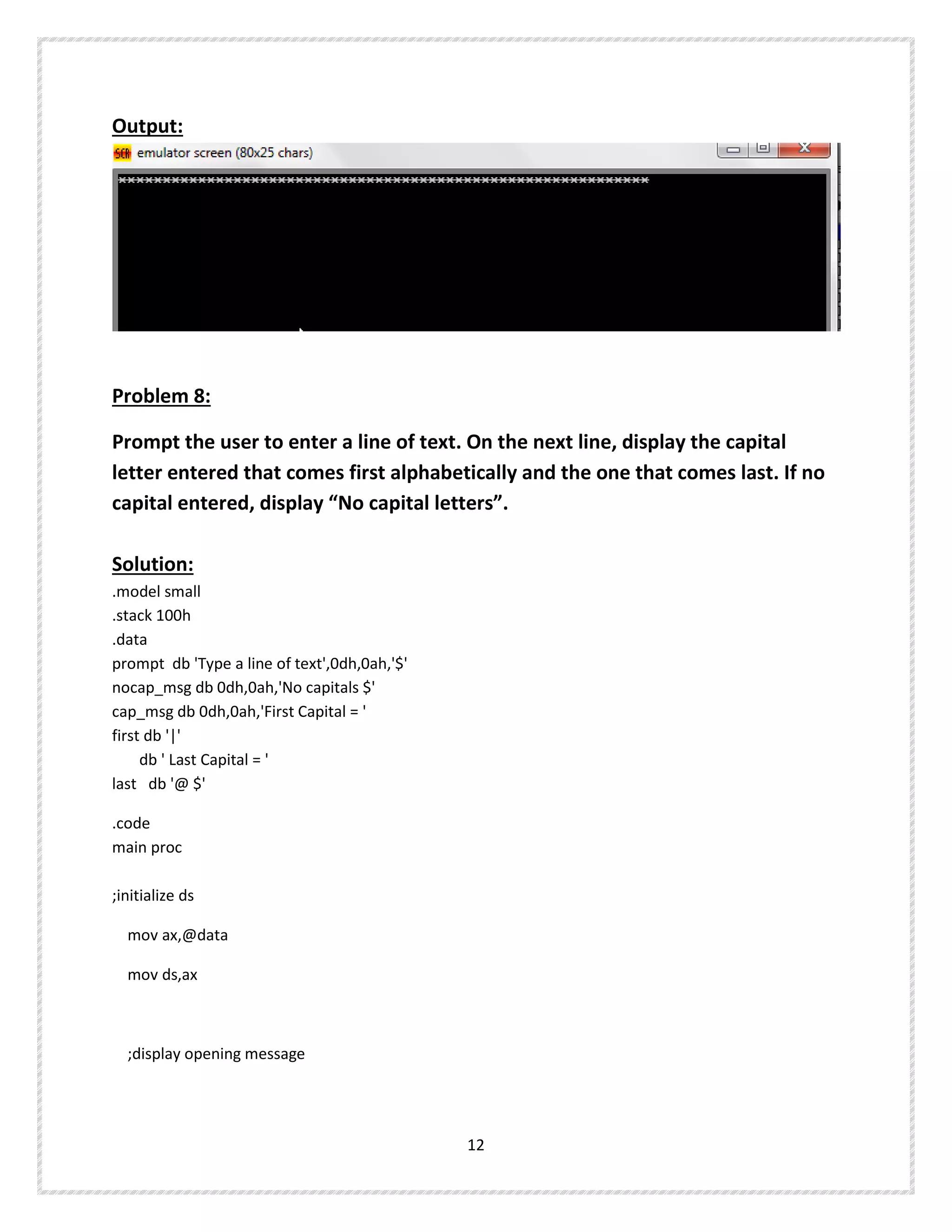 Output:
Problem 8:
Prompt the user to enter a line of text. On the next line, display the capital
letter entered that comes first alphabetically and the one that comes last. If no
capital entered, display “No capital letters”.
Solution:
.model small
.stack 100h
.data
prompt db 'Type a line of text',0dh,0ah,'$'
nocap_msg db 0dh,0ah,'No capitals $'
cap_msg db 0dh,0ah,'First Capital = '
first db '|'
db ' Last Capital = '
last db '@ $'
.code
main proc
;initialize ds
mov ax,@data
mov ds,ax
;display opening message
12
 