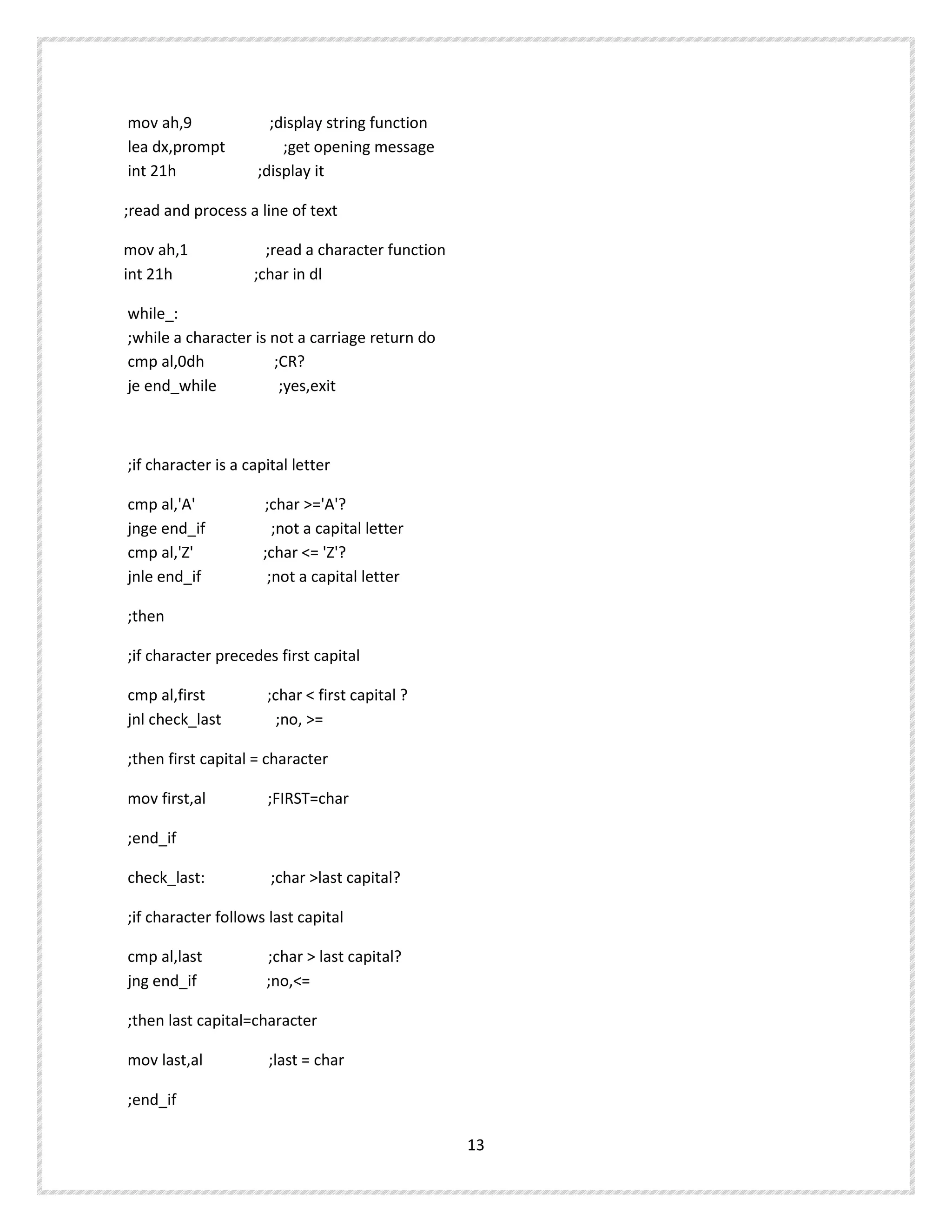 mov ah,9 ;display string function
lea dx,prompt ;get opening message
int 21h ;display it
;read and process a line of text
mov ah,1 ;read a character function
int 21h ;char in dl
while_:
;while a character is not a carriage return do
cmp al,0dh ;CR?
je end_while ;yes,exit
;if character is a capital letter
cmp al,'A' ;char >='A'?
jnge end_if ;not a capital letter
cmp al,'Z' ;char <= 'Z'?
jnle end_if ;not a capital letter
;then
;if character precedes first capital
cmp al,first ;char < first capital ?
jnl check_last ;no, >=
;then first capital = character
mov first,al ;FIRST=char
;end_if
check_last: ;char >last capital?
;if character follows last capital
cmp al,last ;char > last capital?
jng end_if ;no,<=
;then last capital=character
mov last,al ;last = char
;end_if
13
 