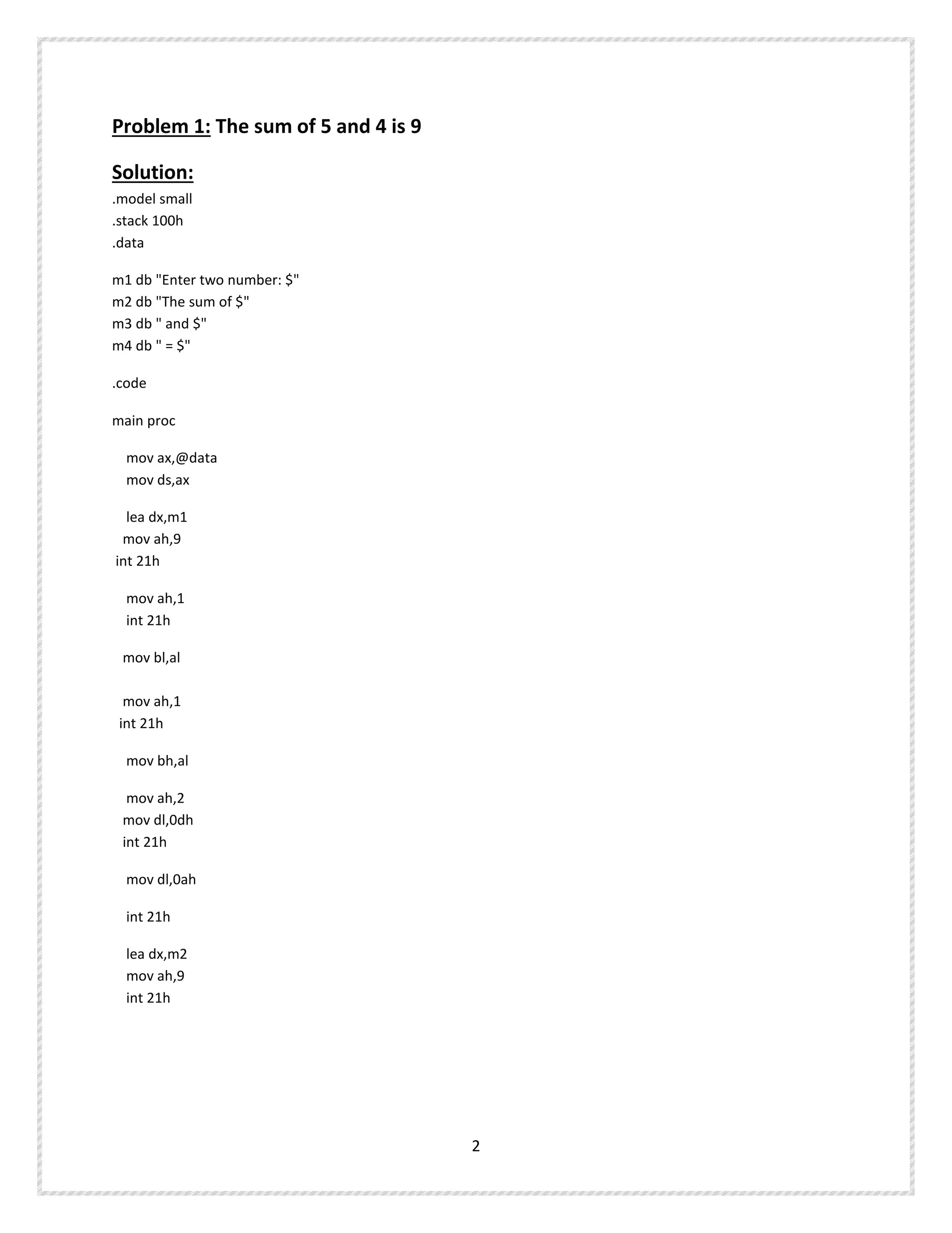 Problem 1: The sum of 5 and 4 is 9
Solution:
.model small
.stack 100h
.data
m1 db "Enter two number: $"
m2 db "The sum of $"
m3 db " and $"
m4 db " = $"
.code
main proc
mov ax,@data
mov ds,ax
lea dx,m1
mov ah,9
int 21h
mov ah,1
int 21h
mov bl,al
mov ah,1
int 21h
mov bh,al
mov ah,2
mov dl,0dh
int 21h
mov dl,0ah
int 21h
lea dx,m2
mov ah,9
int 21h
2
 