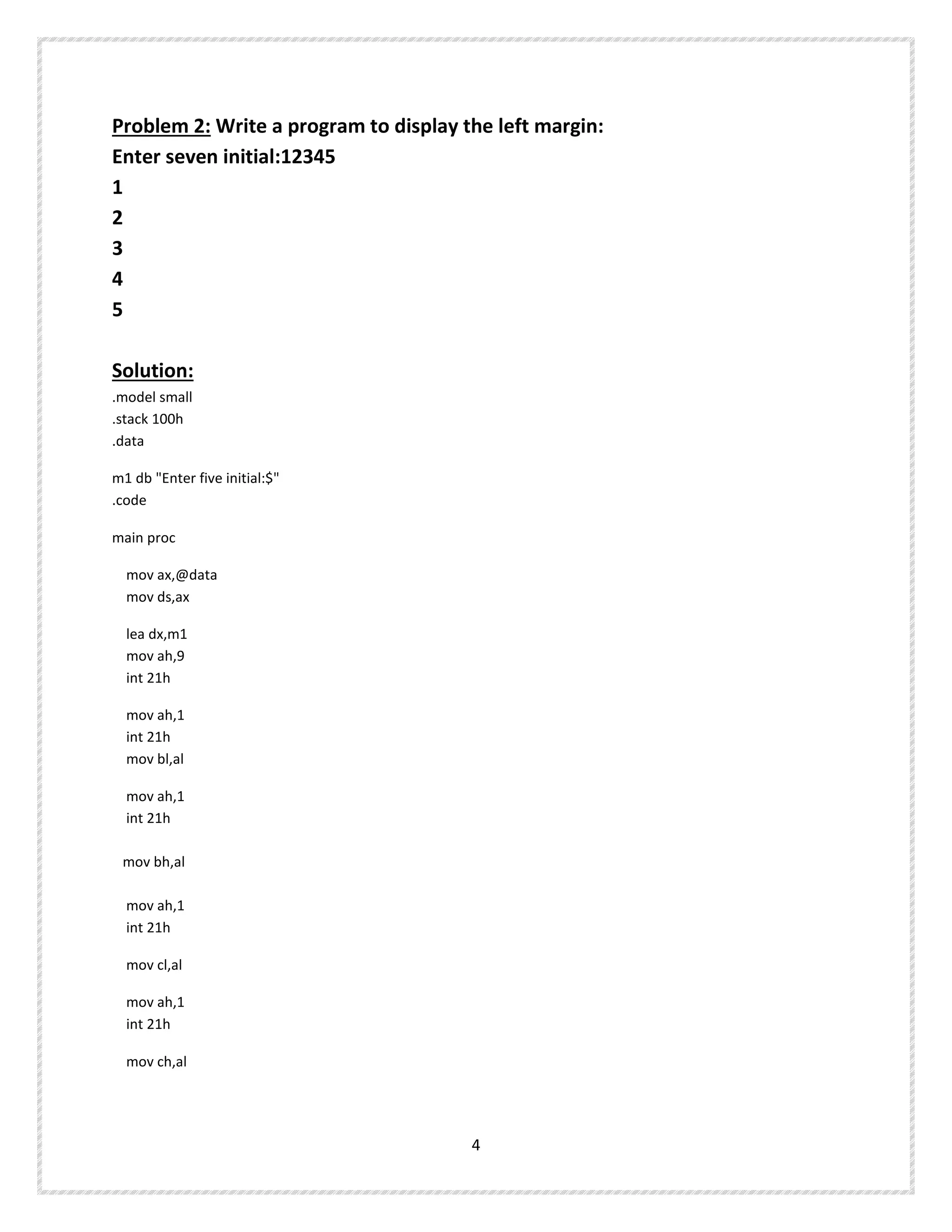 Problem 2: Write a program to display the left margin:
Enter seven initial:12345
1
2
3
4
5
Solution:
.model small
.stack 100h
.data
m1 db "Enter five initial:$"
.code
main proc
mov ax,@data
mov ds,ax
lea dx,m1
mov ah,9
int 21h
mov ah,1
int 21h
mov bl,al
mov ah,1
int 21h
mov bh,al
mov ah,1
int 21h
mov cl,al
mov ah,1
int 21h
mov ch,al
4
 