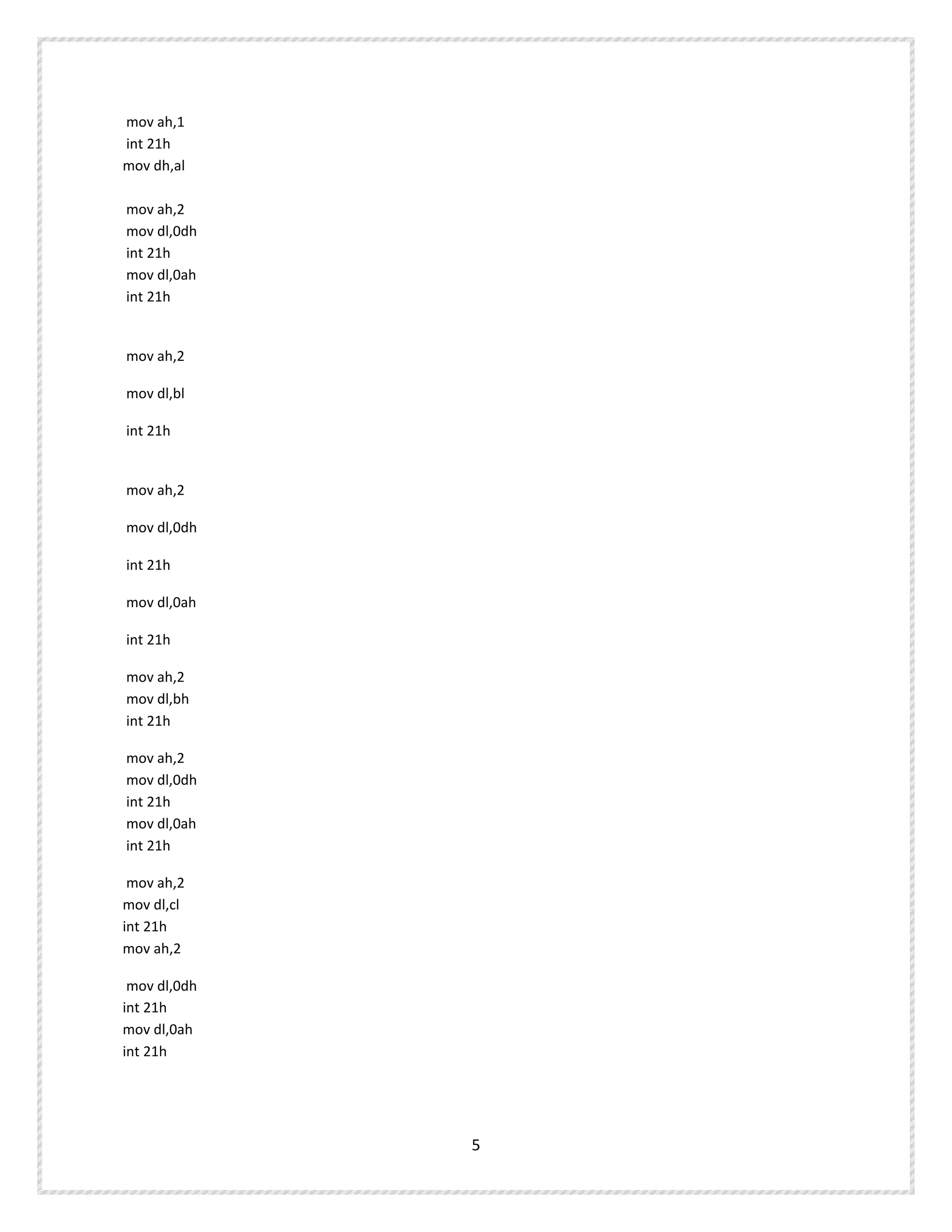 mov ah,1
int 21h
mov dh,al
mov ah,2
mov dl,0dh
int 21h
mov dl,0ah
int 21h
mov ah,2
mov dl,bl
int 21h
mov ah,2
mov dl,0dh
int 21h
mov dl,0ah
int 21h
mov ah,2
mov dl,bh
int 21h
mov ah,2
mov dl,0dh
int 21h
mov dl,0ah
int 21h
mov ah,2
mov dl,cl
int 21h
mov ah,2
mov dl,0dh
int 21h
mov dl,0ah
int 21h
5
 