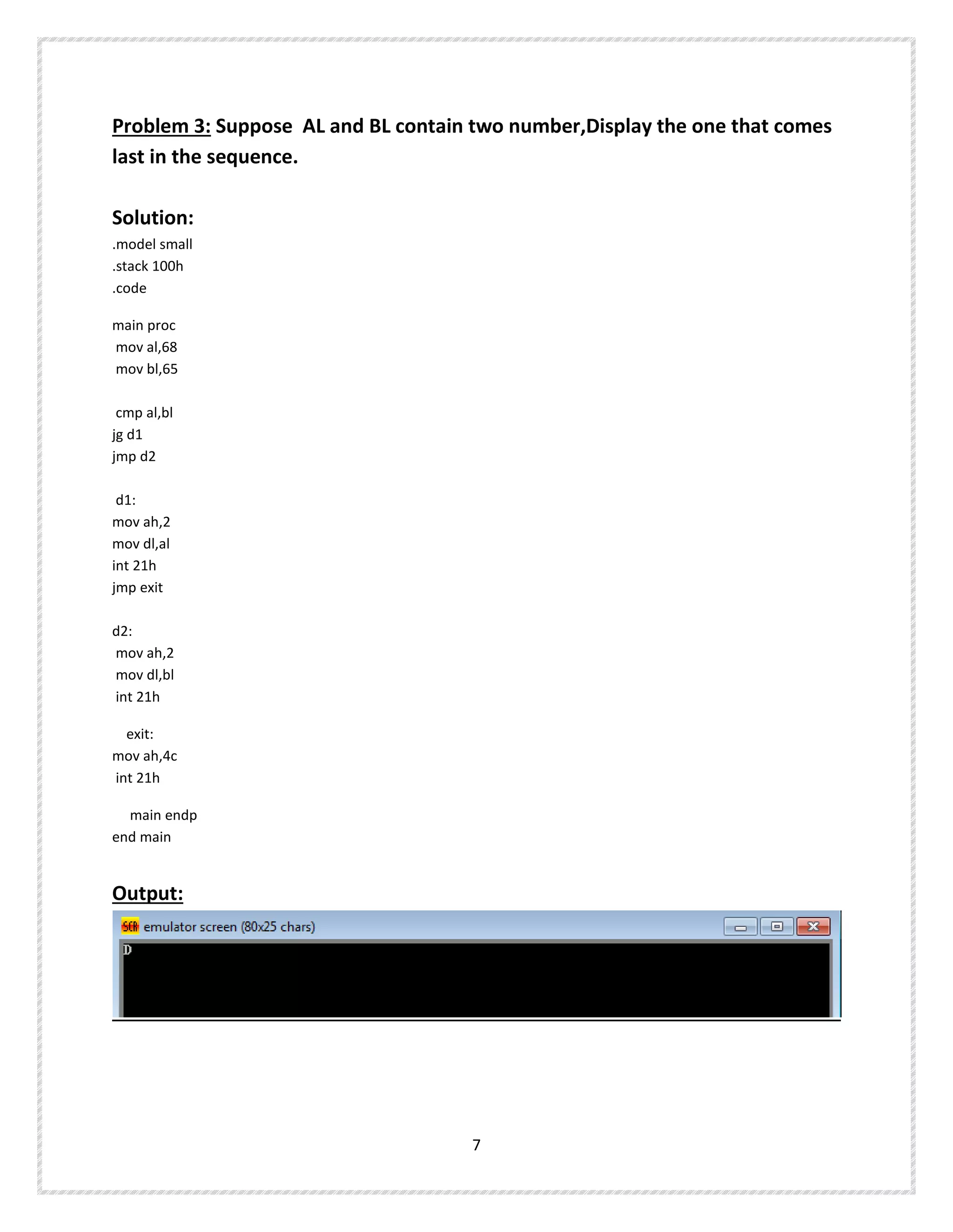 Problem 3: Suppose AL and BL contain two number,Display the one that comes
last in the sequence.
Solution:
.model small
.stack 100h
.code
main proc
mov al,68
mov bl,65
cmp al,bl
jg d1
jmp d2
d1:
mov ah,2
mov dl,al
int 21h
jmp exit
d2:
mov ah,2
mov dl,bl
int 21h
exit:
mov ah,4c
int 21h
main endp
end main
Output:
7
 