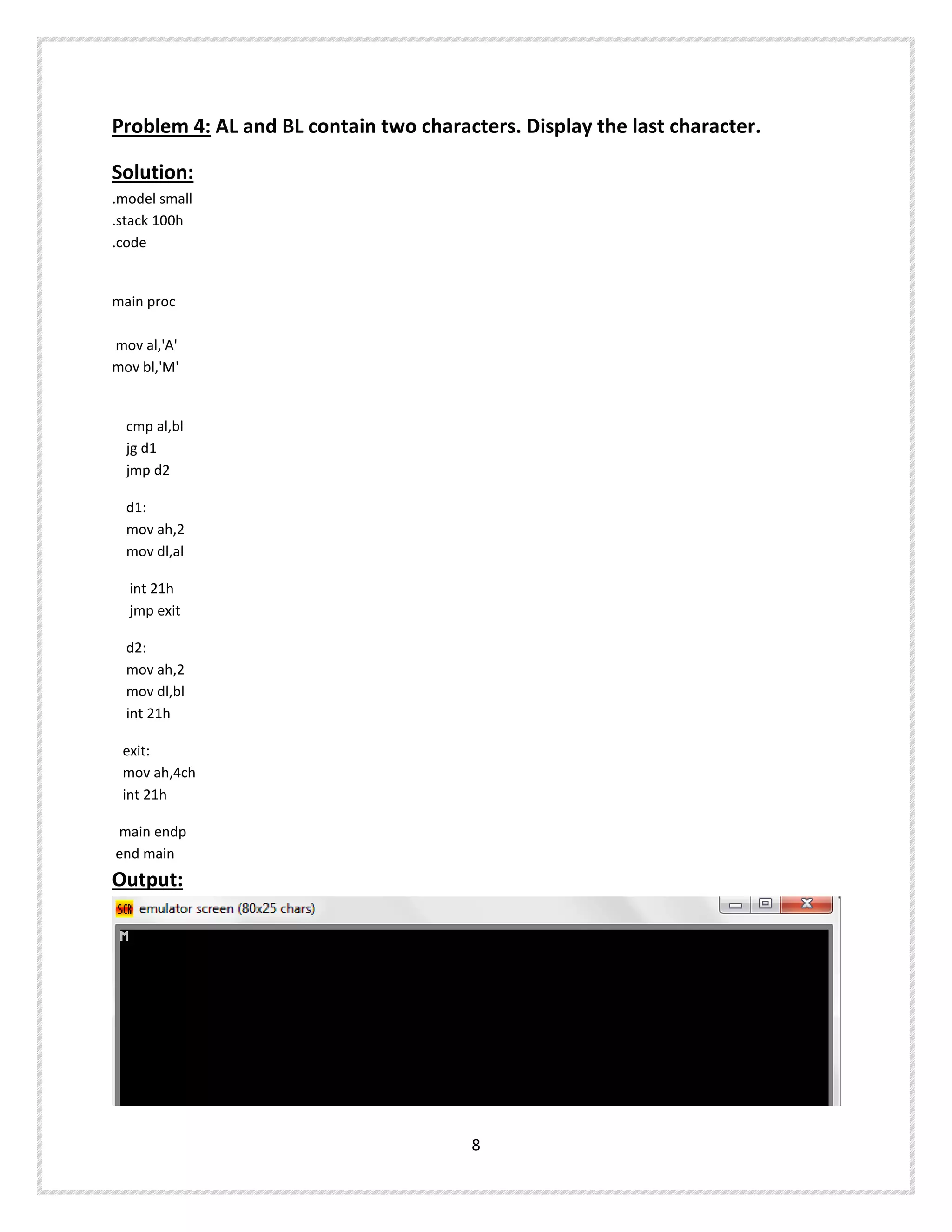 Problem 4: AL and BL contain two characters. Display the last character.
Solution:
.model small
.stack 100h
.code
main proc
mov al,'A'
mov bl,'M'
cmp al,bl
jg d1
jmp d2
d1:
mov ah,2
mov dl,al
int 21h
jmp exit
d2:
mov ah,2
mov dl,bl
int 21h
exit:
mov ah,4ch
int 21h
main endp
end main
Output:
8
 
