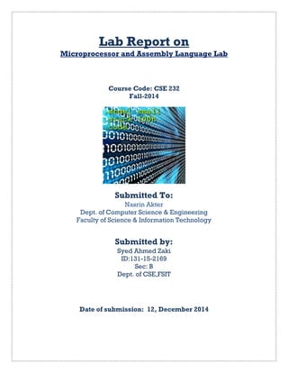 Lab Report on
Microprocessor and Assembly Language Lab
Course Code: CSE 232
Fall-2014
Submitted To:
Nasrin Akter
Dept. of Computer Science & Engineering
Faculty of Science & Information Technology
Submitted by:
Syed Ahmed Zaki
ID:131-15-2169
Sec: B
Dept. of CSE,FSIT
Date of submission: 12, December 2014
 