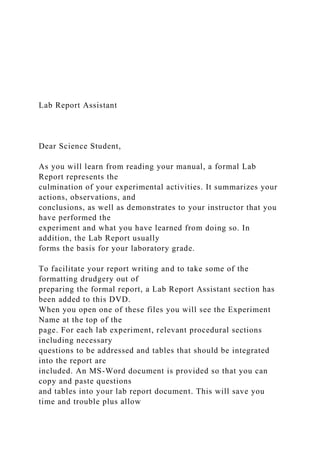Lab Report Assistant
Dear Science Student,
As you will learn from reading your manual, a formal Lab
Report represents the
culmination of your experimental activities. It summarizes your
actions, observations, and
conclusions, as well as demonstrates to your instructor that you
have performed the
experiment and what you have learned from doing so. In
addition, the Lab Report usually
forms the basis for your laboratory grade.
To facilitate your report writing and to take some of the
formatting drudgery out of
preparing the formal report, a Lab Report Assistant section has
been added to this DVD.
When you open one of these files you will see the Experiment
Name at the top of the
page. For each lab experiment, relevant procedural sections
including necessary
questions to be addressed and tables that should be integrated
into the report are
included. An MS-Word document is provided so that you can
copy and paste questions
and tables into your lab report document. This will save you
time and trouble plus allow
 