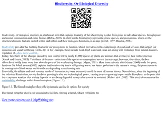 Biodiversity, Or Biological Diversity
Biodiversity, or biological diversity, is a technical term that captures diversity of the whole living world, from genes to individual species, through plant
and animal communities and entire biomes (Defra, 2010). In other words, biodiversity represents genes, species, and ecosystems, which are the
structural elements that are nestled within each other, and their ecological functions, in an area (Cepel, 1997; Ozcelik, 2006).
Biodiversity provides the building blocks for our ecosystems to function, which provide us with a wide range of goods and services that support our
economic and social wellbeing (Defra, 2011). For example, these include food, fresh water and clean air, along with protection from natural disasters,
regulation of...show more content...
Today, the effects of the changes caused by men can be felt by nearly 17,000 species of plants and animals that are face–to–face with extinction
(Kucuk and Erturk, 2013). This threat of the mass extinction of the species was recognised several decades ago; however, since then, the best
efforts have hardly done more than slow the pace of the accelerating damage (Myers, 2003). More than a decade after Myers (2003) made this point,
Professor Sir John Lawton (2015) explains that biodiversity loss is still getting worse, not better; pollution in the oceans is rising; the planet seems to
be running out of fresh water and its soils are degrading at an alarming rate.
Essentially, the effects and total resource needs of human society were extremely small for most of human history. Nevertheless, since the beginning of
the Industrial Revolution, society has been growing in size and technological power, causing an ever–growing impact on the biosphere, to the point that
the ecosystems services that society depends on are being degraded in ways that cannot be sustained (Robert et al., 2012). This study demonstrates this
sustainability challenge with a funnel metaphor (Figure 1.1).
Figure 1.1. The funnel metaphor shows the systematic decline in options for society
The funnel metaphor shows our unsustainable society entering a funnel, which represents the
Get more content on HelpWriting.net
 
