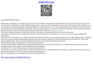 biodiversity Essay
"BIODIVERSITY"
Biodiversity, as defined by E.O. Wilson, "is meant to be all inclusive– it's the genetic based variation of living organisms at all levels, from the
variety of genes in populations of single species, through species, on up to the array of natural ecosystems." This includes plants, animals, insects,
fungi, bacteria, and all microorganisms. All of these things create what is known as a web. These things interact with each other in some way there for
they depend on one another throughout their lifetime. There are many separate ways in which we can study biodiversity. These ways include, genetic,
species, community, ecosystem, and taxonomic diversity. Biodiversity can be best...show more content...
In the video, during the drought, the side of the field with a more diverse environment held stern as the other wilted away.
Areas that are very diverse are very important to humans as well. They provide a wide arrange of pharmaceuticals such as aspirin and penicillin.
"Some
40 percent of U.S. prescriptions are for pharmaceuticals derived from wild plants, animals and microorganisms.(E.O. Wilson)" They also provide
fruit, oils, beverages, drugs (including illegal narcotics), fuel, and much more. Humans also benefit from biodiversity from what E.O. Wilson calls
"biophillia," which is the natural affiliation humans have for natural environments.(E.O. Wilson)
Old growth forests play a dentrimental role in biodiversity preservation.
It's most important feature is biodiversity. Old growth forests provide us with many of the things that we as humans take for granted, for example,
breathable air pure water, and pest control through birds, bats, and insects.
In the Eastern U.S., most of the old growth occurs in small isolated areas.
Scientist have come to the conclusion that even if these matured areas cover a substantial portion of landscape, it will not provide long term diversity
for many species that live in such a community.(How much old growth..?)
Many environmentalists are increasingly concerned with this biodiversity
Get more content on HelpWriting.net
 