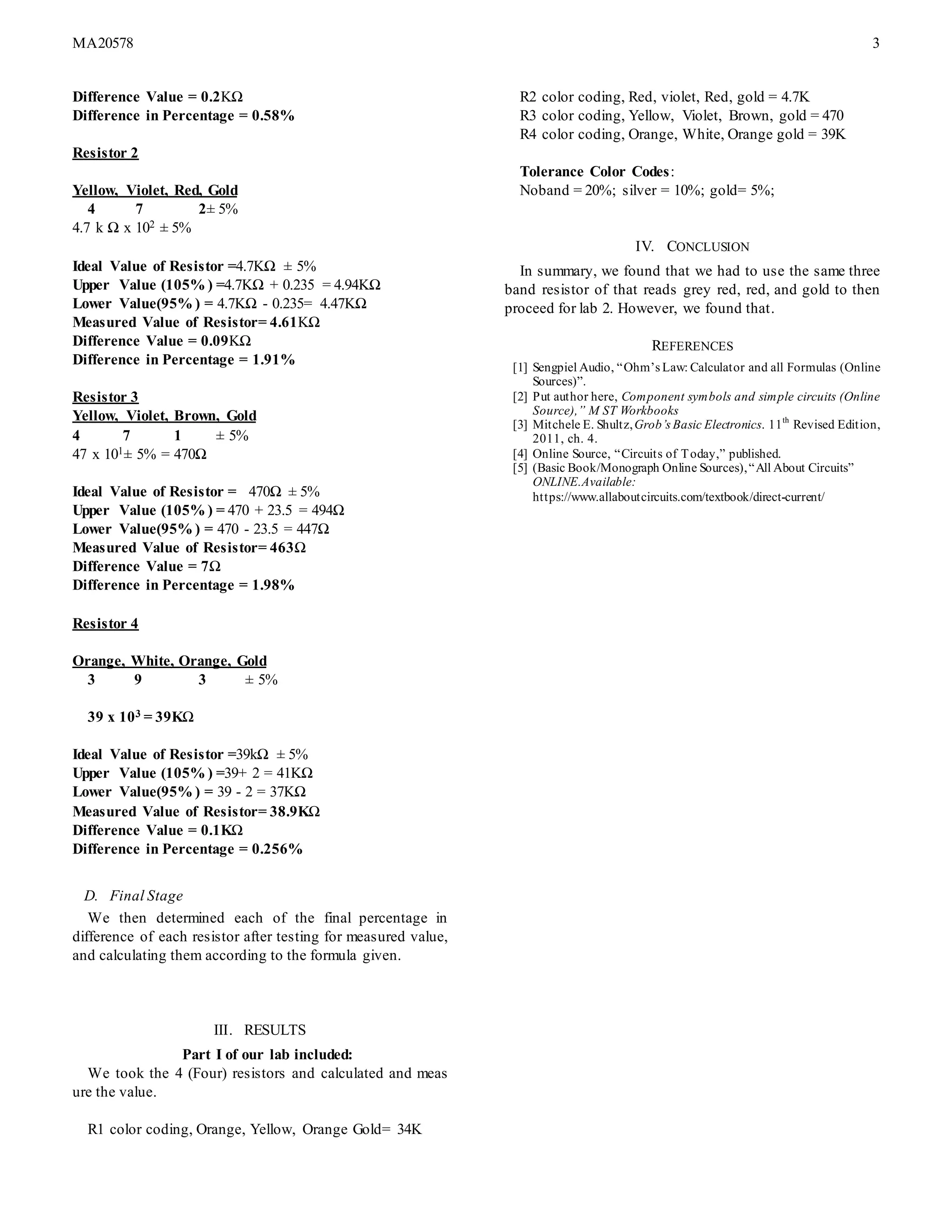 MA20578 3
Difference Value = 0.2KΩ
Difference in Percentage = 0.58%
Resistor 2
Yellow, Violet, Red, Gold
4 7 2± 5%
4.7 k Ω x 102 ± 5%
Ideal Value of Resistor =4.7KΩ ± 5%
Upper Value (105% ) =4.7KΩ + 0.235 = 4.94KΩ
Lower Value(95% ) = 4.7KΩ - 0.235= 4.47KΩ
Measured Value of Resistor= 4.61KΩ
Difference Value = 0.09KΩ
Difference in Percentage = 1.91%
Resistor 3
Yellow, Violet, Brown, Gold
4 7 1 ± 5%
47 x 101± 5% = 470Ω
Ideal Value of Resistor = 470Ω ± 5%
Upper Value (105% ) = 470 + 23.5 = 494Ω
Lower Value(95% ) = 470 - 23.5 = 447Ω
Measured Value of Resistor= 463Ω
Difference Value = 7Ω
Difference in Percentage = 1.98%
Resistor 4
Orange, White, Orange, Gold
3 9 3 ± 5%
39 x 103 = 39KΩ
Ideal Value of Resistor =39kΩ ± 5%
Upper Value (105% ) =39+ 2 = 41KΩ
Lower Value(95% ) = 39 - 2 = 37KΩ
Measured Value of Resistor= 38.9KΩ
Difference Value = 0.1KΩ
Difference in Percentage = 0.256%
D. Final Stage
We then determined each of the final percentage in
difference of each resistor after testing for measured value,
and calculating them according to the formula given.
III. RESULTS
Part I of our lab included:
We took the 4 (Four) resistors and calculated and meas
ure the value.
R1 color coding, Orange, Yellow, Orange Gold= 34K
R2 color coding, Red, violet, Red, gold = 4.7K
R3 color coding, Yellow, Violet, Brown, gold = 470
R4 color coding, Orange, White, Orange gold = 39K
Tolerance Color Codes:
Noband = 20%; silver = 10%; gold= 5%;
IV. CONCLUSION
In summary, we found that we had to use the same three
band resistor of that reads grey red, red, and gold to then
proceed for lab 2. However, we found that.
REFERENCES
[1] Sengpiel Audio, “Ohm’s Law: Calculator and all Formulas (Online
Sources)”.
[2] Put author here, Component symbols and simple circuits (Online
Source),” M ST Workbooks
[3] Mitchele E. Shultz,Grob’s Basic Electronics. 11th
Revised Edition,
2011, ch. 4.
[4] Online Source, “Circuits of Today,” published.
[5] (Basic Book/Monograph Online Sources),“All About Circuits”
ONLINE.Available:
https://www.allaboutcircuits.com/textbook/direct-current/
 