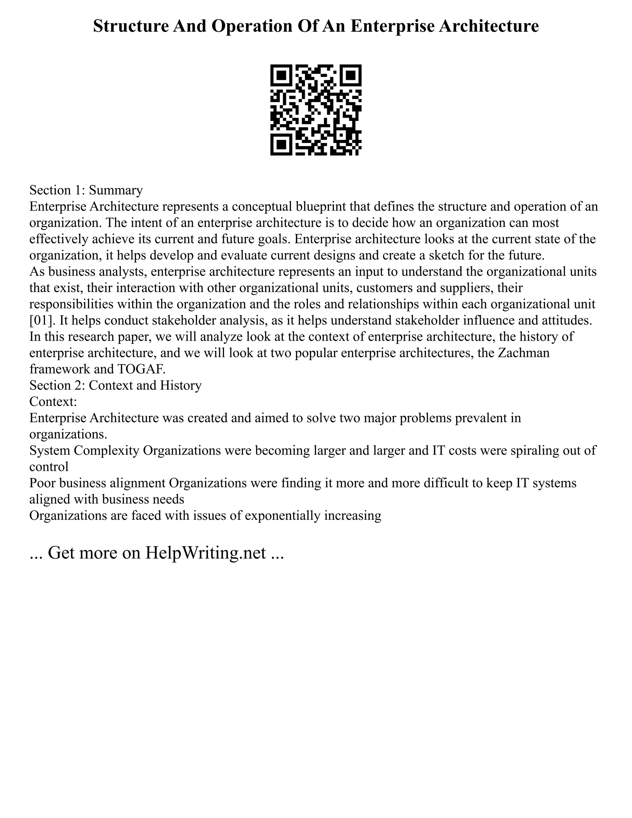 Structure And Operation Of An Enterprise Architecture
Section 1: Summary
Enterprise Architecture represents a conceptual blueprint that defines the structure and operation of an
organization. The intent of an enterprise architecture is to decide how an organization can most
effectively achieve its current and future goals. Enterprise architecture looks at the current state of the
organization, it helps develop and evaluate current designs and create a sketch for the future.
As business analysts, enterprise architecture represents an input to understand the organizational units
that exist, their interaction with other organizational units, customers and suppliers, their
responsibilities within the organization and the roles and relationships within each organizational unit
[01]. It helps conduct stakeholder analysis, as it helps understand stakeholder influence and attitudes.
In this research paper, we will analyze look at the context of enterprise architecture, the history of
enterprise architecture, and we will look at two popular enterprise architectures, the Zachman
framework and TOGAF.
Section 2: Context and History
Context:
Enterprise Architecture was created and aimed to solve two major problems prevalent in
organizations.
System Complexity Organizations were becoming larger and larger and IT costs were spiraling out of
control
Poor business alignment Organizations were finding it more and more difficult to keep IT systems
aligned with business needs
Organizations are faced with issues of exponentially increasing
... Get more on HelpWriting.net ...
 