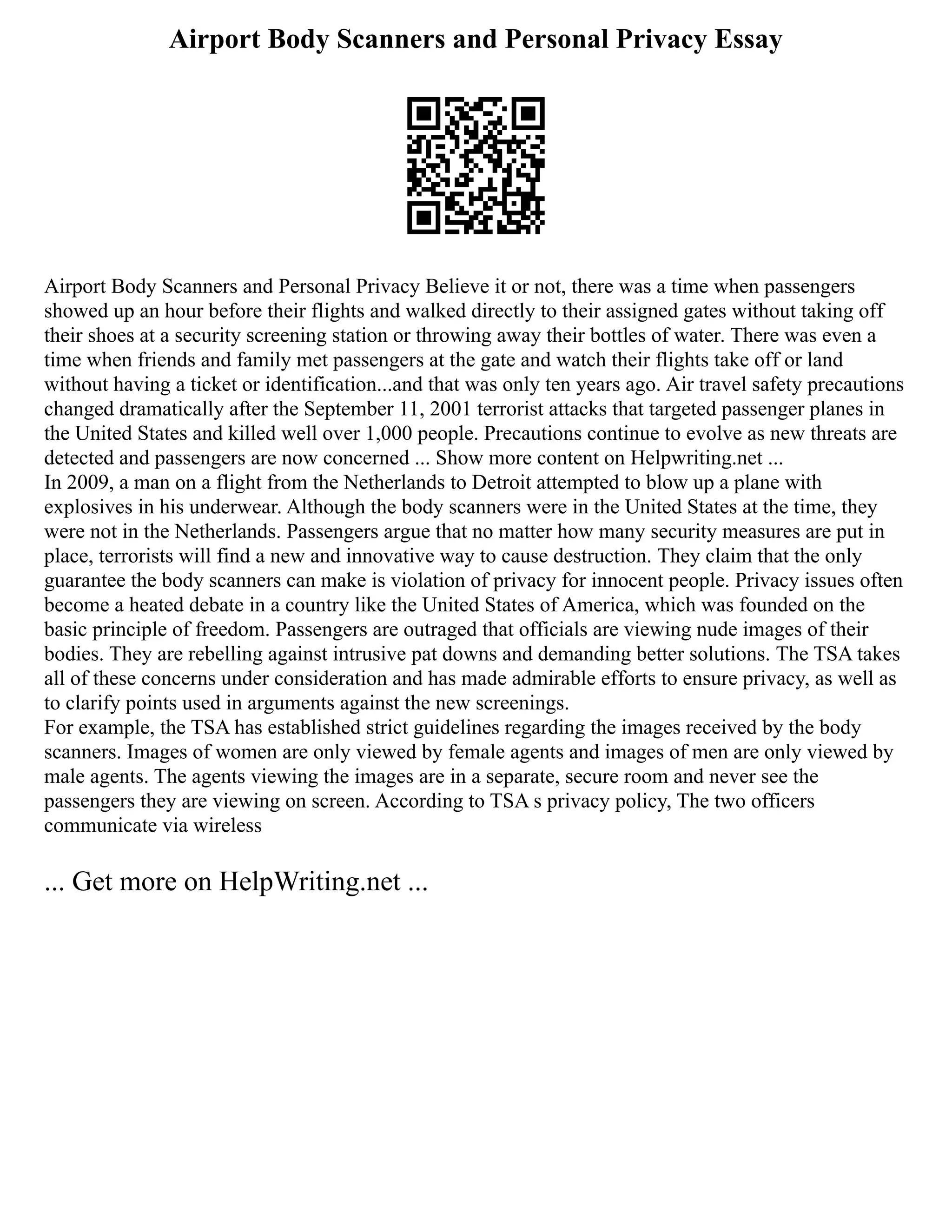 Airport Body Scanners and Personal Privacy Essay
Airport Body Scanners and Personal Privacy Believe it or not, there was a time when passengers
showed up an hour before their flights and walked directly to their assigned gates without taking off
their shoes at a security screening station or throwing away their bottles of water. There was even a
time when friends and family met passengers at the gate and watch their flights take off or land
without having a ticket or identification...and that was only ten years ago. Air travel safety precautions
changed dramatically after the September 11, 2001 terrorist attacks that targeted passenger planes in
the United States and killed well over 1,000 people. Precautions continue to evolve as new threats are
detected and passengers are now concerned ... Show more content on Helpwriting.net ...
In 2009, a man on a flight from the Netherlands to Detroit attempted to blow up a plane with
explosives in his underwear. Although the body scanners were in the United States at the time, they
were not in the Netherlands. Passengers argue that no matter how many security measures are put in
place, terrorists will find a new and innovative way to cause destruction. They claim that the only
guarantee the body scanners can make is violation of privacy for innocent people. Privacy issues often
become a heated debate in a country like the United States of America, which was founded on the
basic principle of freedom. Passengers are outraged that officials are viewing nude images of their
bodies. They are rebelling against intrusive pat downs and demanding better solutions. The TSA takes
all of these concerns under consideration and has made admirable efforts to ensure privacy, as well as
to clarify points used in arguments against the new screenings.
For example, the TSA has established strict guidelines regarding the images received by the body
scanners. Images of women are only viewed by female agents and images of men are only viewed by
male agents. The agents viewing the images are in a separate, secure room and never see the
passengers they are viewing on screen. According to TSA s privacy policy, The two officers
communicate via wireless
... Get more on HelpWriting.net ...
 