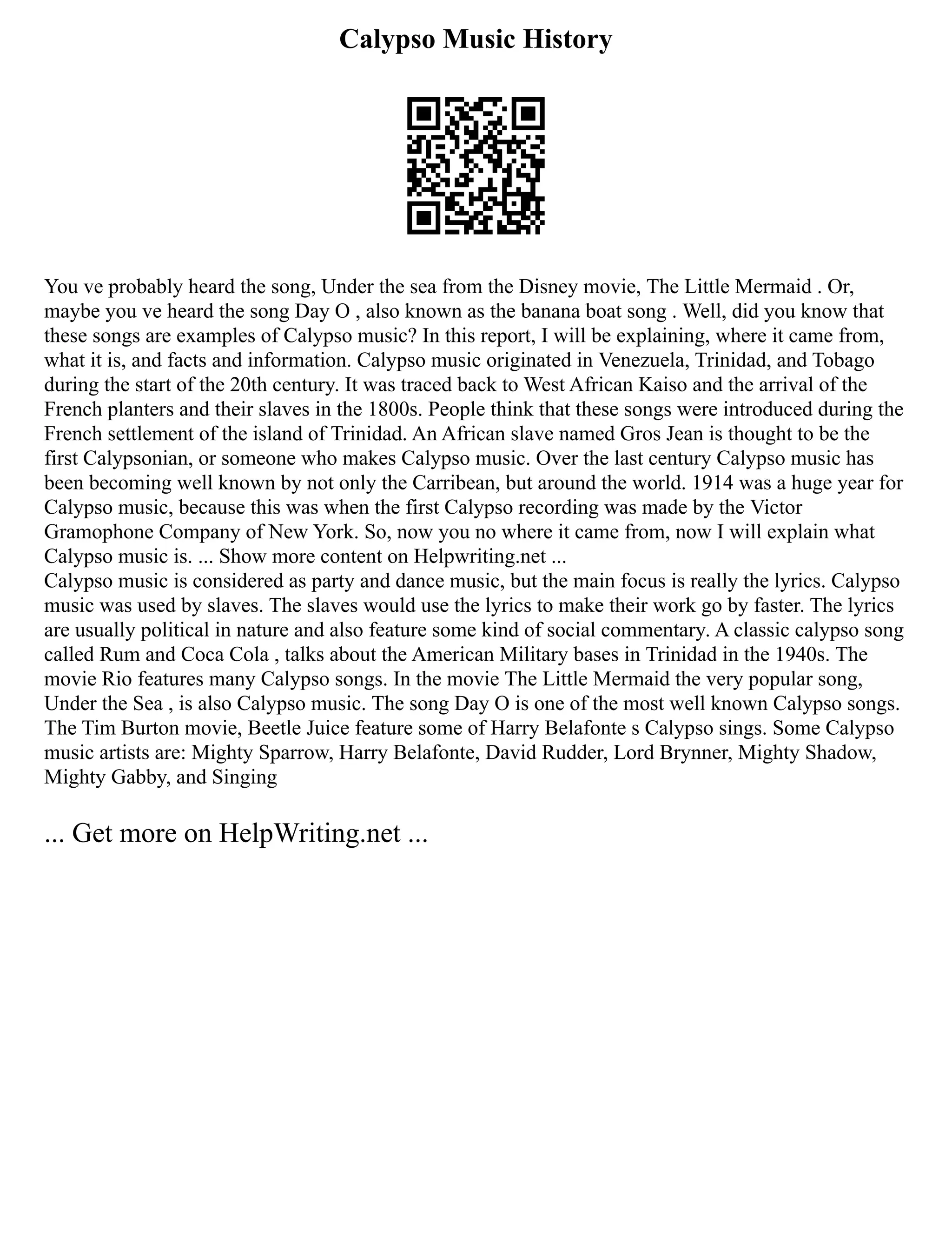 Calypso Music History
You ve probably heard the song, Under the sea from the Disney movie, The Little Mermaid . Or,
maybe you ve heard the song Day O , also known as the banana boat song . Well, did you know that
these songs are examples of Calypso music? In this report, I will be explaining, where it came from,
what it is, and facts and information. Calypso music originated in Venezuela, Trinidad, and Tobago
during the start of the 20th century. It was traced back to West African Kaiso and the arrival of the
French planters and their slaves in the 1800s. People think that these songs were introduced during the
French settlement of the island of Trinidad. An African slave named Gros Jean is thought to be the
first Calypsonian, or someone who makes Calypso music. Over the last century Calypso music has
been becoming well known by not only the Carribean, but around the world. 1914 was a huge year for
Calypso music, because this was when the first Calypso recording was made by the Victor
Gramophone Company of New York. So, now you no where it came from, now I will explain what
Calypso music is. ... Show more content on Helpwriting.net ...
Calypso music is considered as party and dance music, but the main focus is really the lyrics. Calypso
music was used by slaves. The slaves would use the lyrics to make their work go by faster. The lyrics
are usually political in nature and also feature some kind of social commentary. A classic calypso song
called Rum and Coca Cola , talks about the American Military bases in Trinidad in the 1940s. The
movie Rio features many Calypso songs. In the movie The Little Mermaid the very popular song,
Under the Sea , is also Calypso music. The song Day O is one of the most well known Calypso songs.
The Tim Burton movie, Beetle Juice feature some of Harry Belafonte s Calypso sings. Some Calypso
music artists are: Mighty Sparrow, Harry Belafonte, David Rudder, Lord Brynner, Mighty Shadow,
Mighty Gabby, and Singing
... Get more on HelpWriting.net ...
 