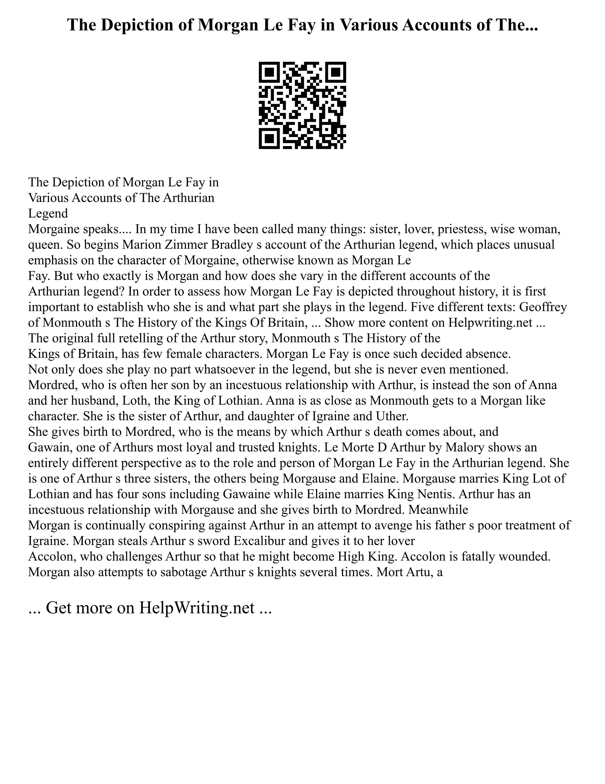 The Depiction of Morgan Le Fay in Various Accounts of The...
The Depiction of Morgan Le Fay in
Various Accounts of The Arthurian
Legend
Morgaine speaks.... In my time I have been called many things: sister, lover, priestess, wise woman,
queen. So begins Marion Zimmer Bradley s account of the Arthurian legend, which places unusual
emphasis on the character of Morgaine, otherwise known as Morgan Le
Fay. But who exactly is Morgan and how does she vary in the different accounts of the
Arthurian legend? In order to assess how Morgan Le Fay is depicted throughout history, it is first
important to establish who she is and what part she plays in the legend. Five different texts: Geoffrey
of Monmouth s The History of the Kings Of Britain, ... Show more content on Helpwriting.net ...
The original full retelling of the Arthur story, Monmouth s The History of the
Kings of Britain, has few female characters. Morgan Le Fay is once such decided absence.
Not only does she play no part whatsoever in the legend, but she is never even mentioned.
Mordred, who is often her son by an incestuous relationship with Arthur, is instead the son of Anna
and her husband, Loth, the King of Lothian. Anna is as close as Monmouth gets to a Morgan like
character. She is the sister of Arthur, and daughter of Igraine and Uther.
She gives birth to Mordred, who is the means by which Arthur s death comes about, and
Gawain, one of Arthurs most loyal and trusted knights. Le Morte D Arthur by Malory shows an
entirely different perspective as to the role and person of Morgan Le Fay in the Arthurian legend. She
is one of Arthur s three sisters, the others being Morgause and Elaine. Morgause marries King Lot of
Lothian and has four sons including Gawaine while Elaine marries King Nentis. Arthur has an
incestuous relationship with Morgause and she gives birth to Mordred. Meanwhile
Morgan is continually conspiring against Arthur in an attempt to avenge his father s poor treatment of
Igraine. Morgan steals Arthur s sword Excalibur and gives it to her lover
Accolon, who challenges Arthur so that he might become High King. Accolon is fatally wounded.
Morgan also attempts to sabotage Arthur s knights several times. Mort Artu, a
... Get more on HelpWriting.net ...
 