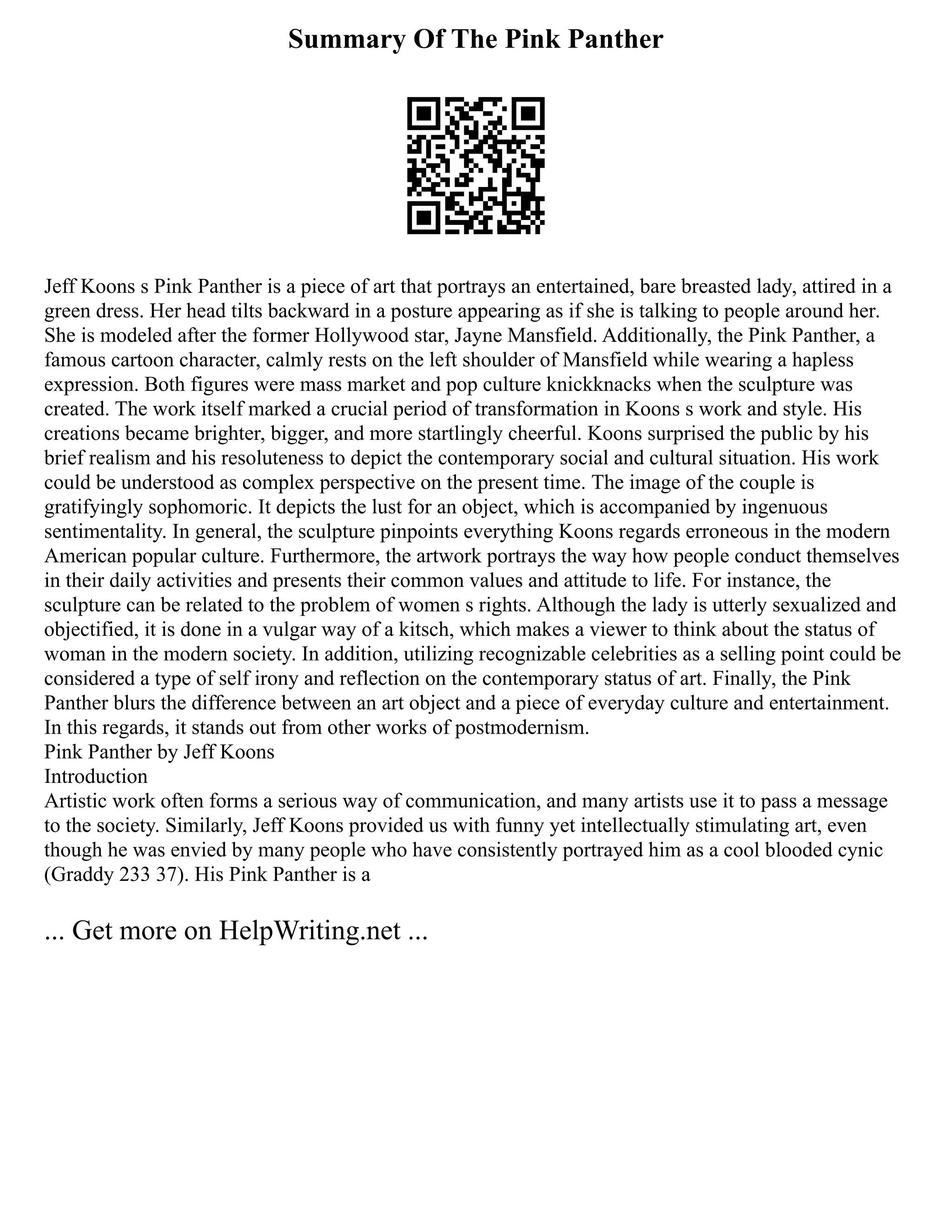 Summary Of The Pink Panther
Jeff Koons s Pink Panther is a piece of art that portrays an entertained, bare breasted lady, attired in a
green dress. Her head tilts backward in a posture appearing as if she is talking to people around her.
She is modeled after the former Hollywood star, Jayne Mansfield. Additionally, the Pink Panther, a
famous cartoon character, calmly rests on the left shoulder of Mansfield while wearing a hapless
expression. Both figures were mass market and pop culture knickknacks when the sculpture was
created. The work itself marked a crucial period of transformation in Koons s work and style. His
creations became brighter, bigger, and more startlingly cheerful. Koons surprised the public by his
brief realism and his resoluteness to depict the contemporary social and cultural situation. His work
could be understood as complex perspective on the present time. The image of the couple is
gratifyingly sophomoric. It depicts the lust for an object, which is accompanied by ingenuous
sentimentality. In general, the sculpture pinpoints everything Koons regards erroneous in the modern
American popular culture. Furthermore, the artwork portrays the way how people conduct themselves
in their daily activities and presents their common values and attitude to life. For instance, the
sculpture can be related to the problem of women s rights. Although the lady is utterly sexualized and
objectified, it is done in a vulgar way of a kitsch, which makes a viewer to think about the status of
woman in the modern society. In addition, utilizing recognizable celebrities as a selling point could be
considered a type of self irony and reflection on the contemporary status of art. Finally, the Pink
Panther blurs the difference between an art object and a piece of everyday culture and entertainment.
In this regards, it stands out from other works of postmodernism.
Pink Panther by Jeff Koons
Introduction
Artistic work often forms a serious way of communication, and many artists use it to pass a message
to the society. Similarly, Jeff Koons provided us with funny yet intellectually stimulating art, even
though he was envied by many people who have consistently portrayed him as a cool blooded cynic
(Graddy 233 37). His Pink Panther is a
... Get more on HelpWriting.net ...
 