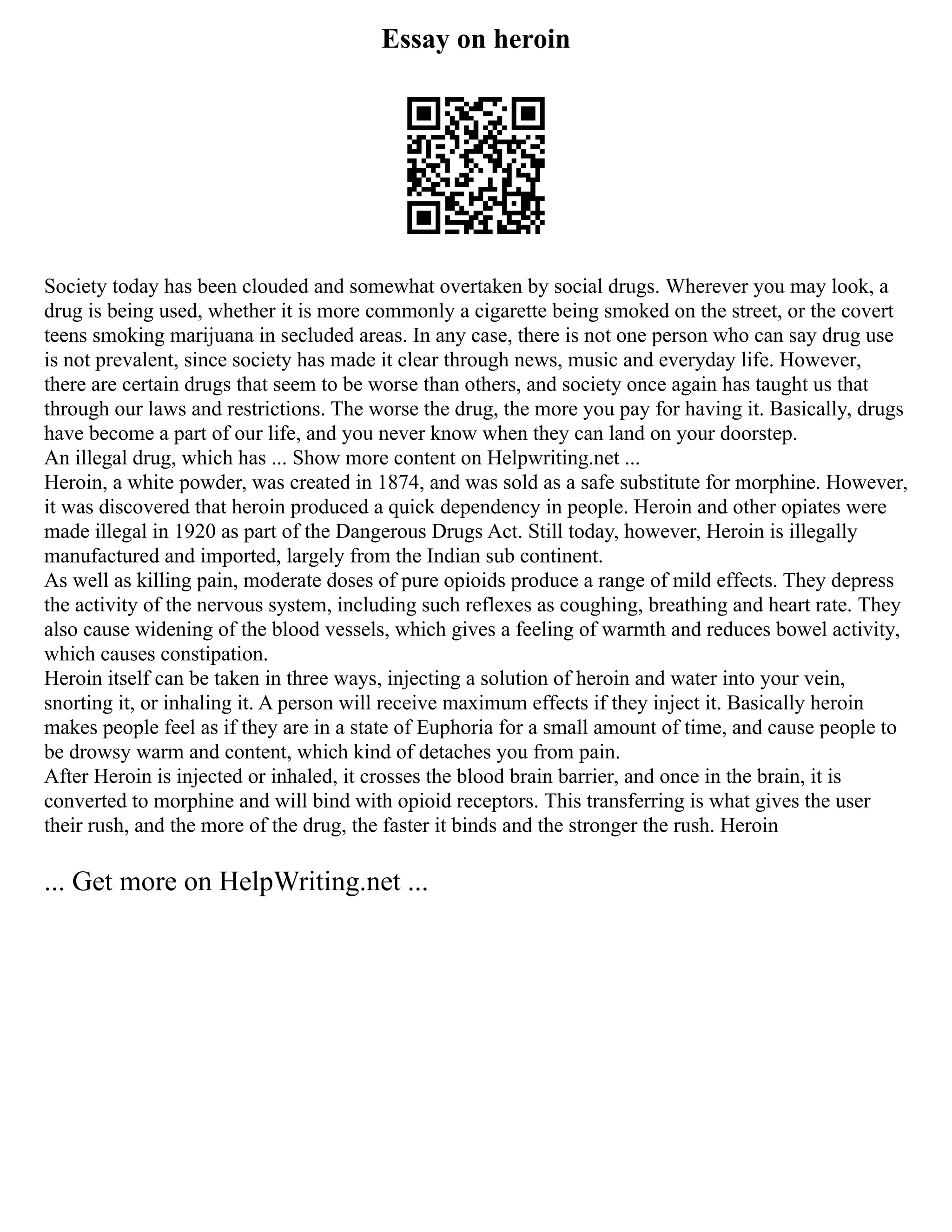Essay on heroin
Society today has been clouded and somewhat overtaken by social drugs. Wherever you may look, a
drug is being used, whether it is more commonly a cigarette being smoked on the street, or the covert
teens smoking marijuana in secluded areas. In any case, there is not one person who can say drug use
is not prevalent, since society has made it clear through news, music and everyday life. However,
there are certain drugs that seem to be worse than others, and society once again has taught us that
through our laws and restrictions. The worse the drug, the more you pay for having it. Basically, drugs
have become a part of our life, and you never know when they can land on your doorstep.
An illegal drug, which has ... Show more content on Helpwriting.net ...
Heroin, a white powder, was created in 1874, and was sold as a safe substitute for morphine. However,
it was discovered that heroin produced a quick dependency in people. Heroin and other opiates were
made illegal in 1920 as part of the Dangerous Drugs Act. Still today, however, Heroin is illegally
manufactured and imported, largely from the Indian sub continent.
As well as killing pain, moderate doses of pure opioids produce a range of mild effects. They depress
the activity of the nervous system, including such reflexes as coughing, breathing and heart rate. They
also cause widening of the blood vessels, which gives a feeling of warmth and reduces bowel activity,
which causes constipation.
Heroin itself can be taken in three ways, injecting a solution of heroin and water into your vein,
snorting it, or inhaling it. A person will receive maximum effects if they inject it. Basically heroin
makes people feel as if they are in a state of Euphoria for a small amount of time, and cause people to
be drowsy warm and content, which kind of detaches you from pain.
After Heroin is injected or inhaled, it crosses the blood brain barrier, and once in the brain, it is
converted to morphine and will bind with opioid receptors. This transferring is what gives the user
their rush, and the more of the drug, the faster it binds and the stronger the rush. Heroin
... Get more on HelpWriting.net ...
 