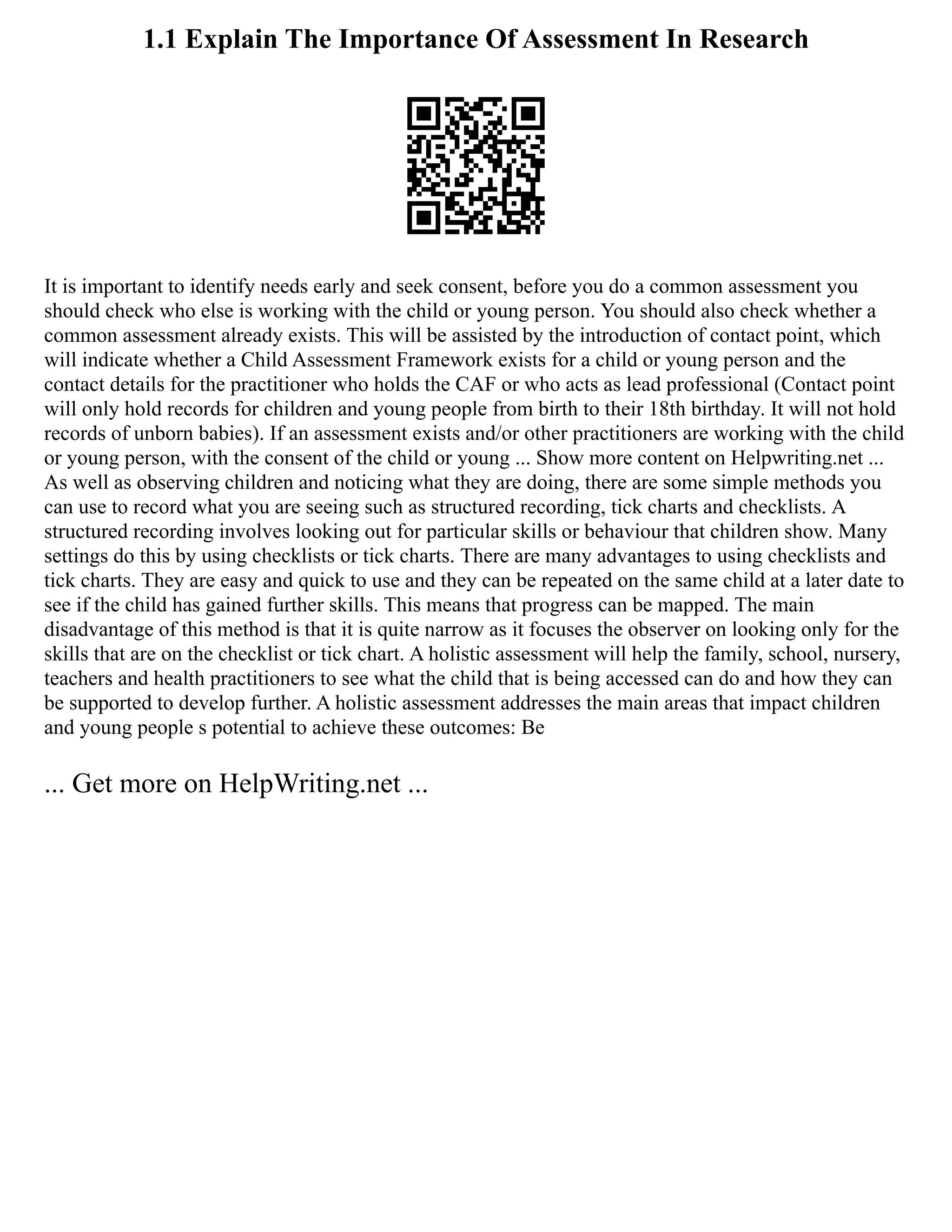1.1 Explain The Importance Of Assessment In Research
It is important to identify needs early and seek consent, before you do a common assessment you
should check who else is working with the child or young person. You should also check whether a
common assessment already exists. This will be assisted by the introduction of contact point, which
will indicate whether a Child Assessment Framework exists for a child or young person and the
contact details for the practitioner who holds the CAF or who acts as lead professional (Contact point
will only hold records for children and young people from birth to their 18th birthday. It will not hold
records of unborn babies). If an assessment exists and/or other practitioners are working with the child
or young person, with the consent of the child or young ... Show more content on Helpwriting.net ...
As well as observing children and noticing what they are doing, there are some simple methods you
can use to record what you are seeing such as structured recording, tick charts and checklists. A
structured recording involves looking out for particular skills or behaviour that children show. Many
settings do this by using checklists or tick charts. There are many advantages to using checklists and
tick charts. They are easy and quick to use and they can be repeated on the same child at a later date to
see if the child has gained further skills. This means that progress can be mapped. The main
disadvantage of this method is that it is quite narrow as it focuses the observer on looking only for the
skills that are on the checklist or tick chart. A holistic assessment will help the family, school, nursery,
teachers and health practitioners to see what the child that is being accessed can do and how they can
be supported to develop further. A holistic assessment addresses the main areas that impact children
and young people s potential to achieve these outcomes: Be
... Get more on HelpWriting.net ...
 