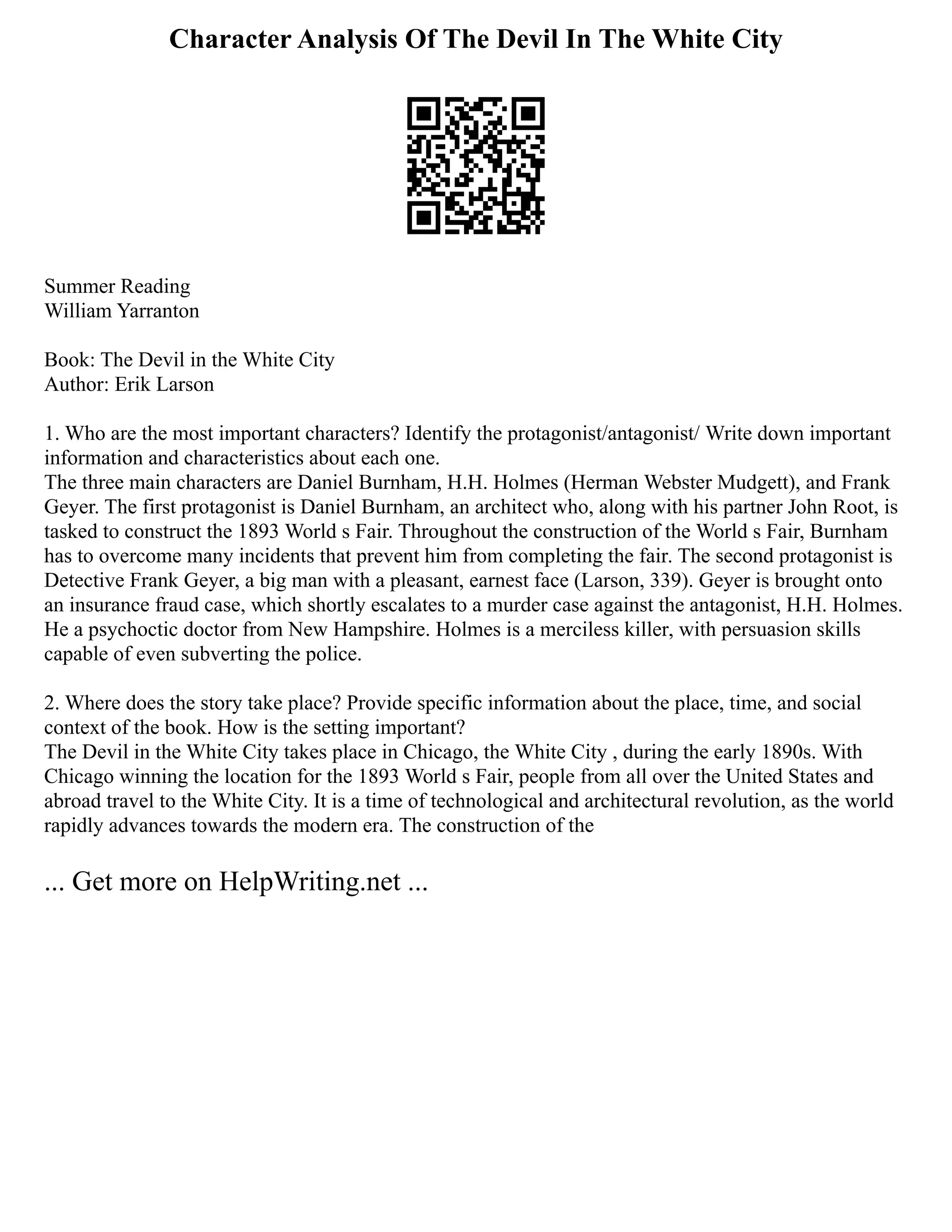 Character Analysis Of The Devil In The White City
Summer Reading
William Yarranton
Book: The Devil in the White City
Author: Erik Larson
1. Who are the most important characters? Identify the protagonist/antagonist/ Write down important
information and characteristics about each one.
The three main characters are Daniel Burnham, H.H. Holmes (Herman Webster Mudgett), and Frank
Geyer. The first protagonist is Daniel Burnham, an architect who, along with his partner John Root, is
tasked to construct the 1893 World s Fair. Throughout the construction of the World s Fair, Burnham
has to overcome many incidents that prevent him from completing the fair. The second protagonist is
Detective Frank Geyer, a big man with a pleasant, earnest face (Larson, 339). Geyer is brought onto
an insurance fraud case, which shortly escalates to a murder case against the antagonist, H.H. Holmes.
He a psychoctic doctor from New Hampshire. Holmes is a merciless killer, with persuasion skills
capable of even subverting the police.
2. Where does the story take place? Provide specific information about the place, time, and social
context of the book. How is the setting important?
The Devil in the White City takes place in Chicago, the White City , during the early 1890s. With
Chicago winning the location for the 1893 World s Fair, people from all over the United States and
abroad travel to the White City. It is a time of technological and architectural revolution, as the world
rapidly advances towards the modern era. The construction of the
... Get more on HelpWriting.net ...
 