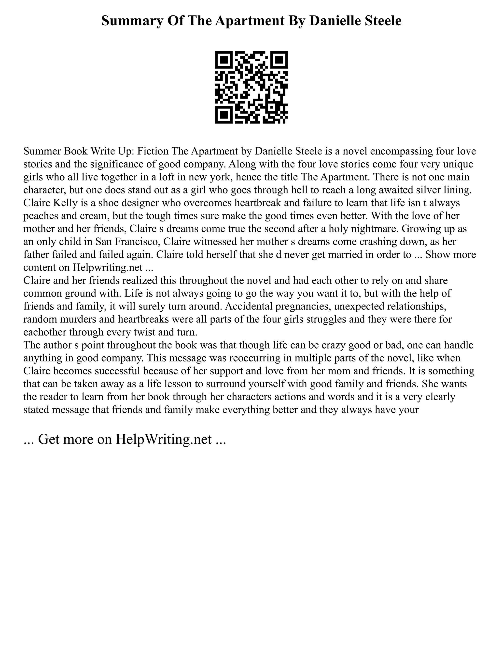 Summary Of The Apartment By Danielle Steele
Summer Book Write Up: Fiction The Apartment by Danielle Steele is a novel encompassing four love
stories and the significance of good company. Along with the four love stories come four very unique
girls who all live together in a loft in new york, hence the title The Apartment. There is not one main
character, but one does stand out as a girl who goes through hell to reach a long awaited silver lining.
Claire Kelly is a shoe designer who overcomes heartbreak and failure to learn that life isn t always
peaches and cream, but the tough times sure make the good times even better. With the love of her
mother and her friends, Claire s dreams come true the second after a holy nightmare. Growing up as
an only child in San Francisco, Claire witnessed her mother s dreams come crashing down, as her
father failed and failed again. Claire told herself that she d never get married in order to ... Show more
content on Helpwriting.net ...
Claire and her friends realized this throughout the novel and had each other to rely on and share
common ground with. Life is not always going to go the way you want it to, but with the help of
friends and family, it will surely turn around. Accidental pregnancies, unexpected relationships,
random murders and heartbreaks were all parts of the four girls struggles and they were there for
eachother through every twist and turn.
The author s point throughout the book was that though life can be crazy good or bad, one can handle
anything in good company. This message was reoccurring in multiple parts of the novel, like when
Claire becomes successful because of her support and love from her mom and friends. It is something
that can be taken away as a life lesson to surround yourself with good family and friends. She wants
the reader to learn from her book through her characters actions and words and it is a very clearly
stated message that friends and family make everything better and they always have your
... Get more on HelpWriting.net ...
 