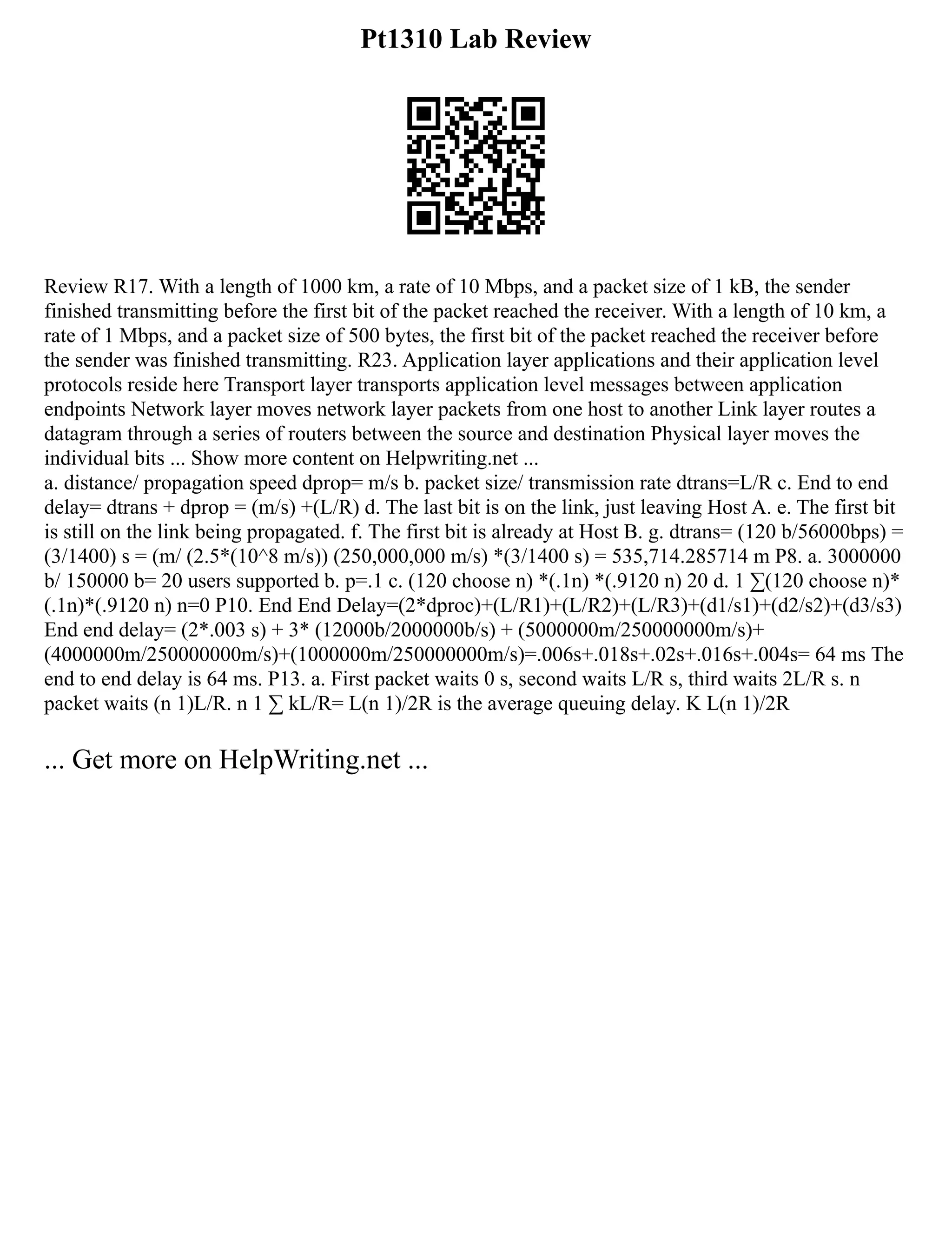 Pt1310 Lab Review
Review R17. With a length of 1000 km, a rate of 10 Mbps, and a packet size of 1 kB, the sender
finished transmitting before the first bit of the packet reached the receiver. With a length of 10 km, a
rate of 1 Mbps, and a packet size of 500 bytes, the first bit of the packet reached the receiver before
the sender was finished transmitting. R23. Application layer applications and their application level
protocols reside here Transport layer transports application level messages between application
endpoints Network layer moves network layer packets from one host to another Link layer routes a
datagram through a series of routers between the source and destination Physical layer moves the
individual bits ... Show more content on Helpwriting.net ...
a. distance/ propagation speed dprop= m/s b. packet size/ transmission rate dtrans=L/R c. End to end
delay= dtrans + dprop = (m/s) +(L/R) d. The last bit is on the link, just leaving Host A. e. The first bit
is still on the link being propagated. f. The first bit is already at Host B. g. dtrans= (120 b/56000bps) =
(3/1400) s = (m/ (2.5*(10^8 m/s)) (250,000,000 m/s) *(3/1400 s) = 535,714.285714 m P8. a. 3000000
b/ 150000 b= 20 users supported b. p=.1 c. (120 choose n) *(.1n) *(.9120 n) 20 d. 1 ∑(120 choose n)*
(.1n)*(.9120 n) n=0 P10. End End Delay=(2*dproc)+(L/R1)+(L/R2)+(L/R3)+(d1/s1)+(d2/s2)+(d3/s3)
End end delay= (2*.003 s) + 3* (12000b/2000000b/s) + (5000000m/250000000m/s)+
(4000000m/250000000m/s)+(1000000m/250000000m/s)=.006s+.018s+.02s+.016s+.004s= 64 ms The
end to end delay is 64 ms. P13. a. First packet waits 0 s, second waits L/R s, third waits 2L/R s. n
packet waits (n 1)L/R. n 1 ∑ kL/R= L(n 1)/2R is the average queuing delay. K L(n 1)/2R
... Get more on HelpWriting.net ...
 
