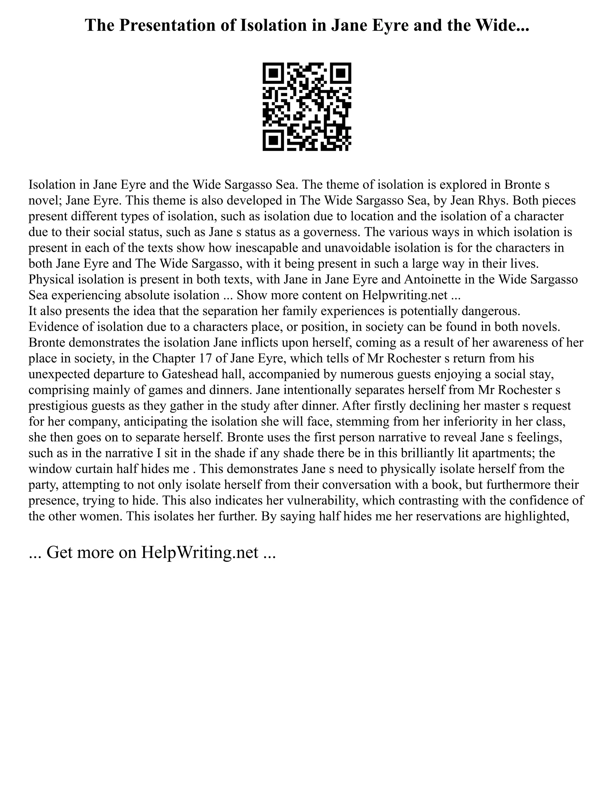 The Presentation of Isolation in Jane Eyre and the Wide...
Isolation in Jane Eyre and the Wide Sargasso Sea. The theme of isolation is explored in Bronte s
novel; Jane Eyre. This theme is also developed in The Wide Sargasso Sea, by Jean Rhys. Both pieces
present different types of isolation, such as isolation due to location and the isolation of a character
due to their social status, such as Jane s status as a governess. The various ways in which isolation is
present in each of the texts show how inescapable and unavoidable isolation is for the characters in
both Jane Eyre and The Wide Sargasso, with it being present in such a large way in their lives.
Physical isolation is present in both texts, with Jane in Jane Eyre and Antoinette in the Wide Sargasso
Sea experiencing absolute isolation ... Show more content on Helpwriting.net ...
It also presents the idea that the separation her family experiences is potentially dangerous.
Evidence of isolation due to a characters place, or position, in society can be found in both novels.
Bronte demonstrates the isolation Jane inflicts upon herself, coming as a result of her awareness of her
place in society, in the Chapter 17 of Jane Eyre, which tells of Mr Rochester s return from his
unexpected departure to Gateshead hall, accompanied by numerous guests enjoying a social stay,
comprising mainly of games and dinners. Jane intentionally separates herself from Mr Rochester s
prestigious guests as they gather in the study after dinner. After firstly declining her master s request
for her company, anticipating the isolation she will face, stemming from her inferiority in her class,
she then goes on to separate herself. Bronte uses the first person narrative to reveal Jane s feelings,
such as in the narrative I sit in the shade if any shade there be in this brilliantly lit apartments; the
window curtain half hides me . This demonstrates Jane s need to physically isolate herself from the
party, attempting to not only isolate herself from their conversation with a book, but furthermore their
presence, trying to hide. This also indicates her vulnerability, which contrasting with the confidence of
the other women. This isolates her further. By saying half hides me her reservations are highlighted,
... Get more on HelpWriting.net ...
 