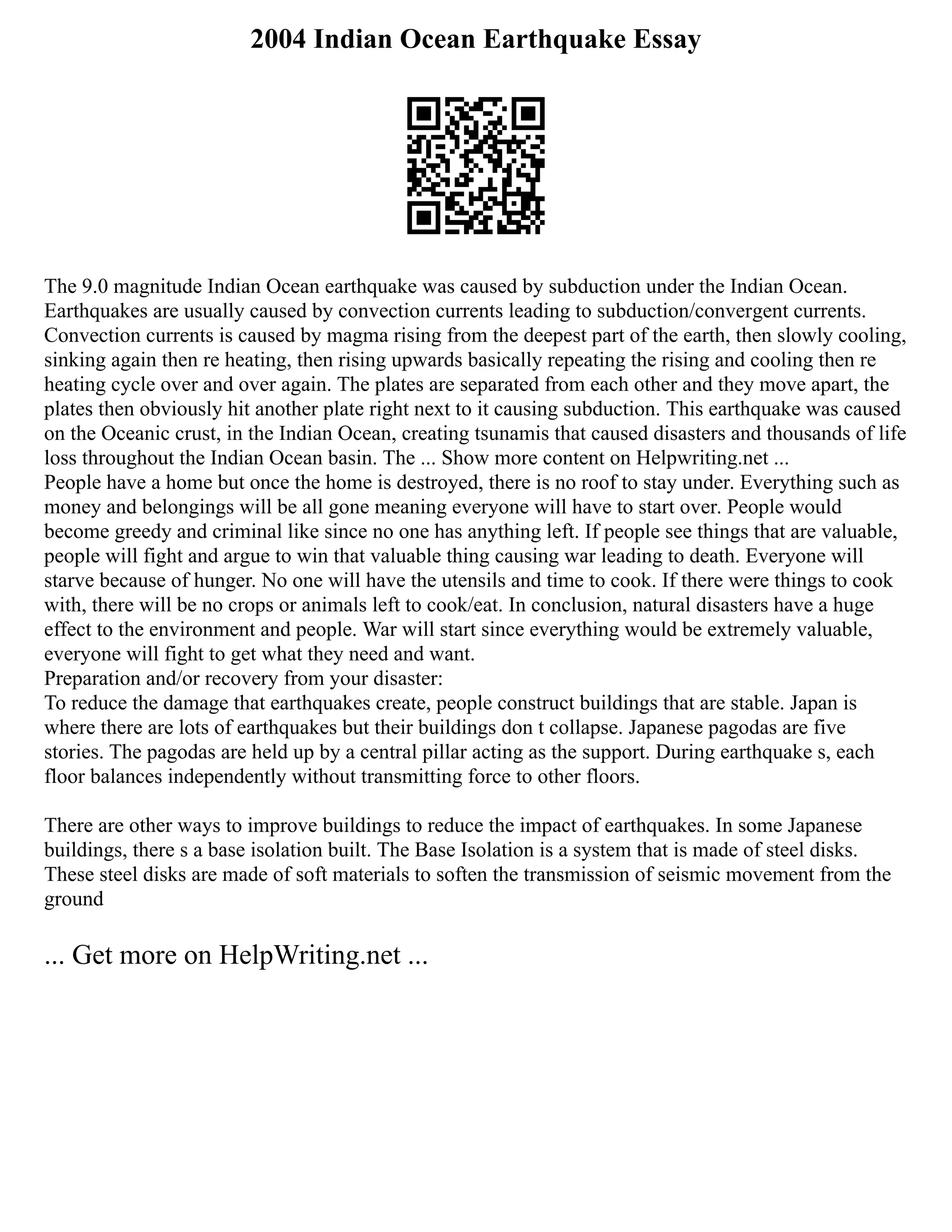 2004 Indian Ocean Earthquake Essay
The 9.0 magnitude Indian Ocean earthquake was caused by subduction under the Indian Ocean.
Earthquakes are usually caused by convection currents leading to subduction/convergent currents.
Convection currents is caused by magma rising from the deepest part of the earth, then slowly cooling,
sinking again then re heating, then rising upwards basically repeating the rising and cooling then re
heating cycle over and over again. The plates are separated from each other and they move apart, the
plates then obviously hit another plate right next to it causing subduction. This earthquake was caused
on the Oceanic crust, in the Indian Ocean, creating tsunamis that caused disasters and thousands of life
loss throughout the Indian Ocean basin. The ... Show more content on Helpwriting.net ...
People have a home but once the home is destroyed, there is no roof to stay under. Everything such as
money and belongings will be all gone meaning everyone will have to start over. People would
become greedy and criminal like since no one has anything left. If people see things that are valuable,
people will fight and argue to win that valuable thing causing war leading to death. Everyone will
starve because of hunger. No one will have the utensils and time to cook. If there were things to cook
with, there will be no crops or animals left to cook/eat. In conclusion, natural disasters have a huge
effect to the environment and people. War will start since everything would be extremely valuable,
everyone will fight to get what they need and want.
Preparation and/or recovery from your disaster:
To reduce the damage that earthquakes create, people construct buildings that are stable. Japan is
where there are lots of earthquakes but their buildings don t collapse. Japanese pagodas are five
stories. The pagodas are held up by a central pillar acting as the support. During earthquake s, each
floor balances independently without transmitting force to other floors.
There are other ways to improve buildings to reduce the impact of earthquakes. In some Japanese
buildings, there s a base isolation built. The Base Isolation is a system that is made of steel disks.
These steel disks are made of soft materials to soften the transmission of seismic movement from the
ground
... Get more on HelpWriting.net ...
 