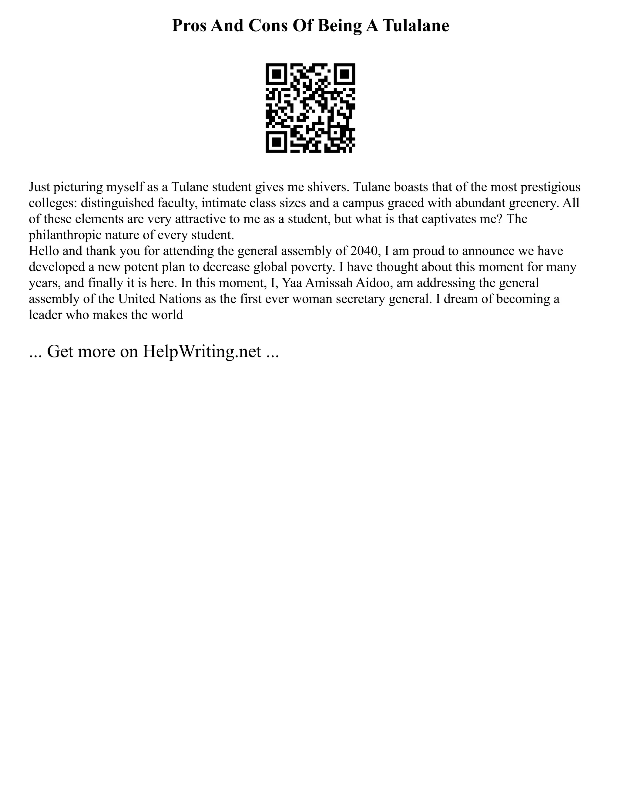 Pros And Cons Of Being A Tulalane
Just picturing myself as a Tulane student gives me shivers. Tulane boasts that of the most prestigious
colleges: distinguished faculty, intimate class sizes and a campus graced with abundant greenery. All
of these elements are very attractive to me as a student, but what is that captivates me? The
philanthropic nature of every student.
Hello and thank you for attending the general assembly of 2040, I am proud to announce we have
developed a new potent plan to decrease global poverty. I have thought about this moment for many
years, and finally it is here. In this moment, I, Yaa Amissah Aidoo, am addressing the general
assembly of the United Nations as the first ever woman secretary general. I dream of becoming a
leader who makes the world
... Get more on HelpWriting.net ...
 