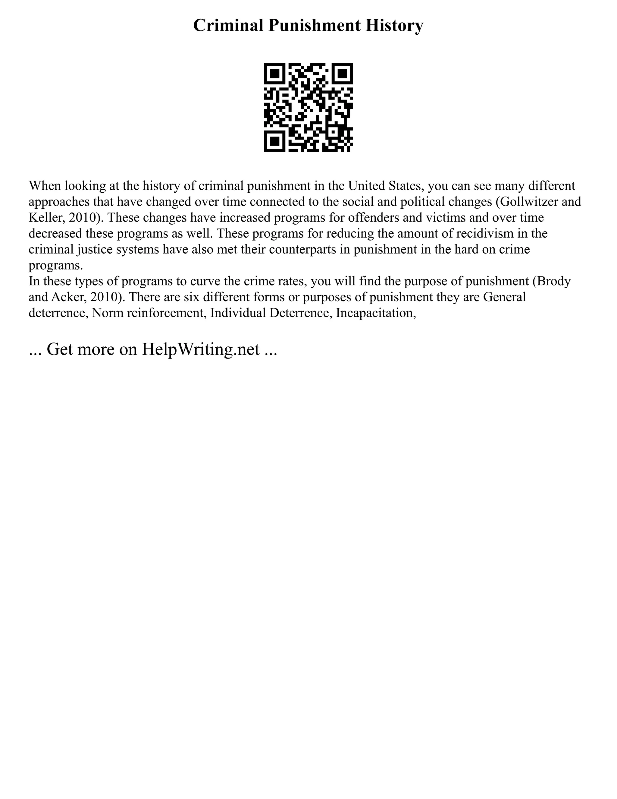 Criminal Punishment History
When looking at the history of criminal punishment in the United States, you can see many different
approaches that have changed over time connected to the social and political changes (Gollwitzer and
Keller, 2010). These changes have increased programs for offenders and victims and over time
decreased these programs as well. These programs for reducing the amount of recidivism in the
criminal justice systems have also met their counterparts in punishment in the hard on crime
programs.
In these types of programs to curve the crime rates, you will find the purpose of punishment (Brody
and Acker, 2010). There are six different forms or purposes of punishment they are General
deterrence, Norm reinforcement, Individual Deterrence, Incapacitation,
... Get more on HelpWriting.net ...
 
