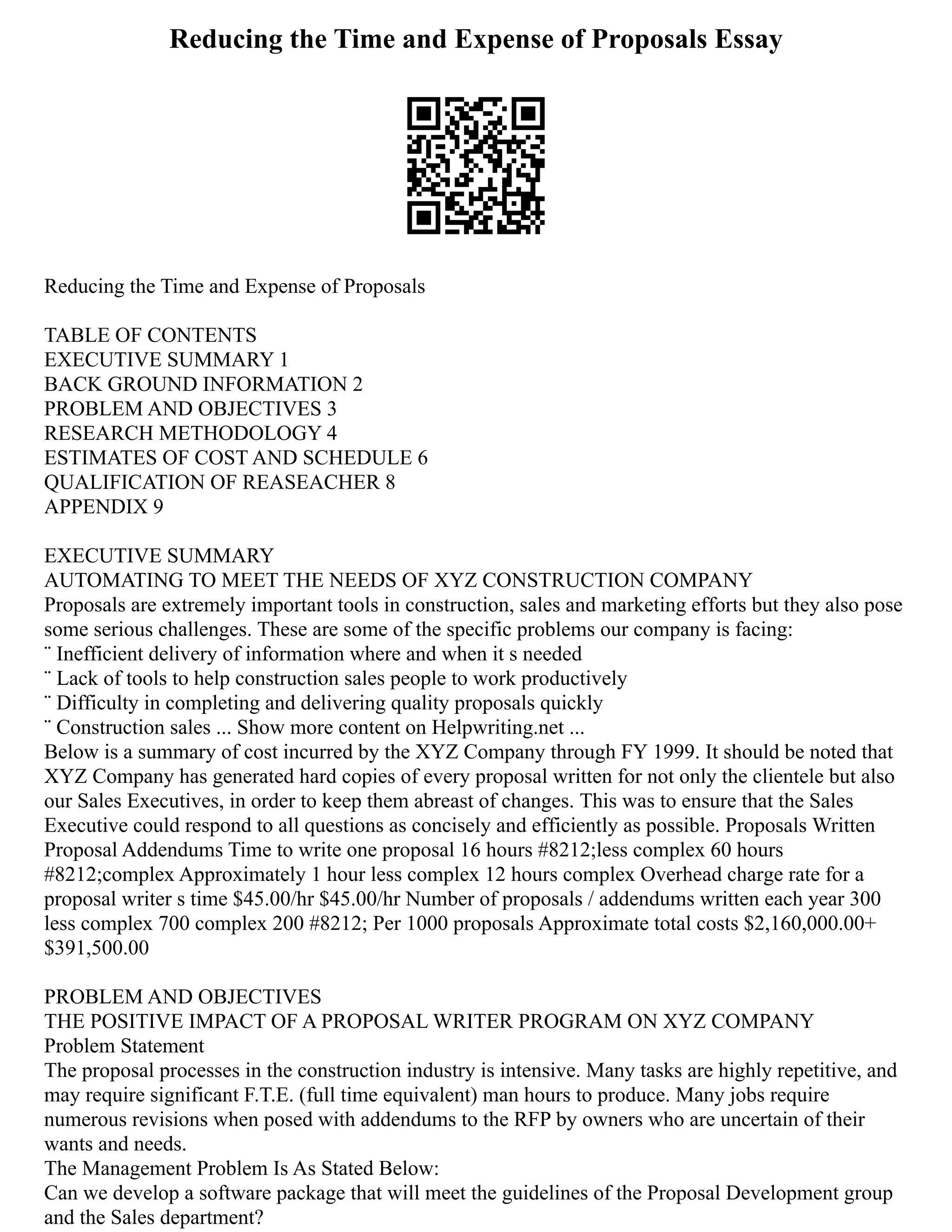 Reducing the Time and Expense of Proposals Essay
Reducing the Time and Expense of Proposals
TABLE OF CONTENTS
EXECUTIVE SUMMARY 1
BACK GROUND INFORMATION 2
PROBLEM AND OBJECTIVES 3
RESEARCH METHODOLOGY 4
ESTIMATES OF COST AND SCHEDULE 6
QUALIFICATION OF REASEACHER 8
APPENDIX 9
EXECUTIVE SUMMARY
AUTOMATING TO MEET THE NEEDS OF XYZ CONSTRUCTION COMPANY
Proposals are extremely important tools in construction, sales and marketing efforts but they also pose
some serious challenges. These are some of the specific problems our company is facing:
¨ Inefficient delivery of information where and when it s needed
¨ Lack of tools to help construction sales people to work productively
¨ Difficulty in completing and delivering quality proposals quickly
¨ Construction sales ... Show more content on Helpwriting.net ...
Below is a summary of cost incurred by the XYZ Company through FY 1999. It should be noted that
XYZ Company has generated hard copies of every proposal written for not only the clientele but also
our Sales Executives, in order to keep them abreast of changes. This was to ensure that the Sales
Executive could respond to all questions as concisely and efficiently as possible. Proposals Written
Proposal Addendums Time to write one proposal 16 hours #8212;less complex 60 hours
#8212;complex Approximately 1 hour less complex 12 hours complex Overhead charge rate for a
proposal writer s time $45.00/hr $45.00/hr Number of proposals / addendums written each year 300
less complex 700 complex 200 #8212; Per 1000 proposals Approximate total costs $2,160,000.00+
$391,500.00
PROBLEM AND OBJECTIVES
THE POSITIVE IMPACT OF A PROPOSAL WRITER PROGRAM ON XYZ COMPANY
Problem Statement
The proposal processes in the construction industry is intensive. Many tasks are highly repetitive, and
may require significant F.T.E. (full time equivalent) man hours to produce. Many jobs require
numerous revisions when posed with addendums to the RFP by owners who are uncertain of their
wants and needs.
The Management Problem Is As Stated Below:
Can we develop a software package that will meet the guidelines of the Proposal Development group
and the Sales department?
 