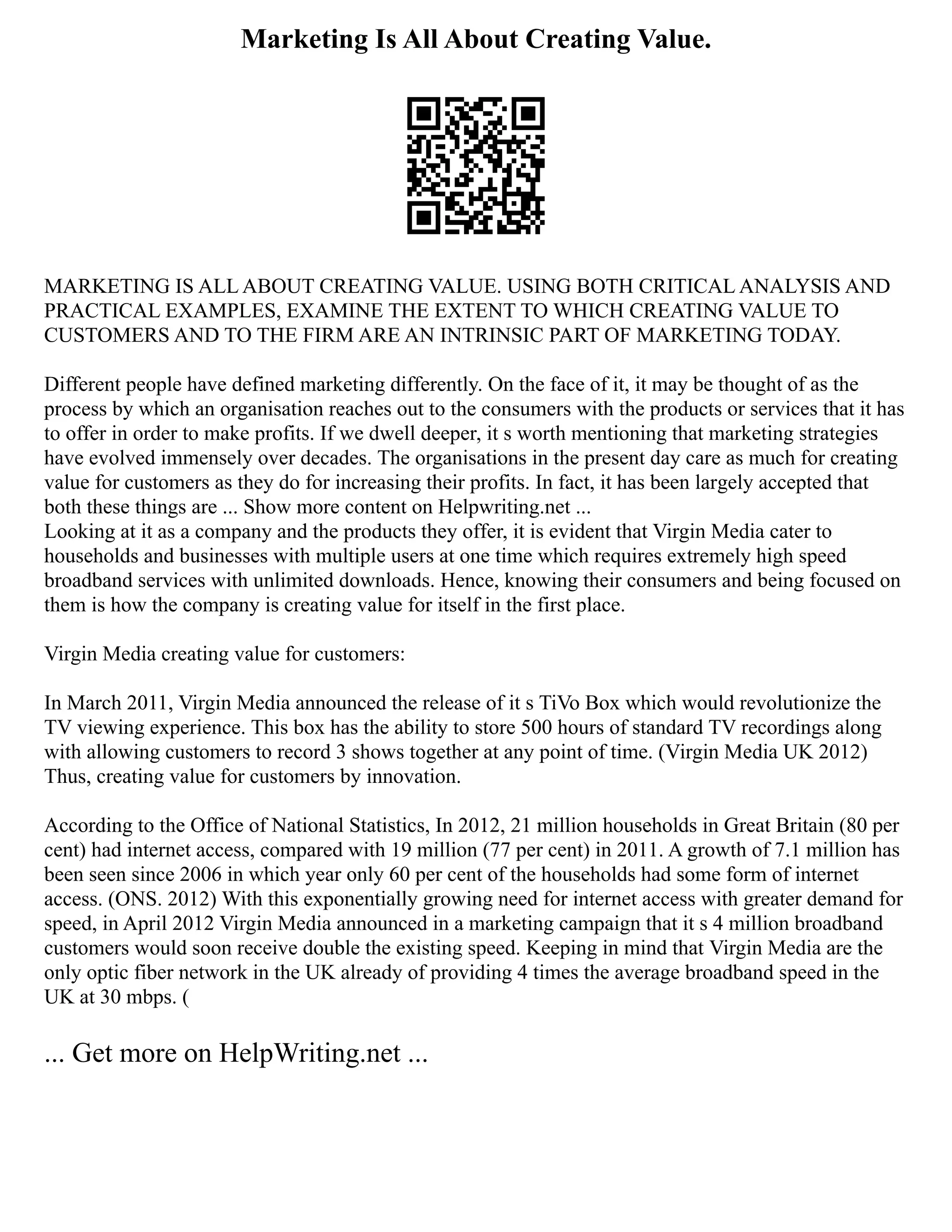 Marketing Is All About Creating Value.
MARKETING IS ALL ABOUT CREATING VALUE. USING BOTH CRITICAL ANALYSIS AND
PRACTICAL EXAMPLES, EXAMINE THE EXTENT TO WHICH CREATING VALUE TO
CUSTOMERS AND TO THE FIRM ARE AN INTRINSIC PART OF MARKETING TODAY.
Different people have defined marketing differently. On the face of it, it may be thought of as the
process by which an organisation reaches out to the consumers with the products or services that it has
to offer in order to make profits. If we dwell deeper, it s worth mentioning that marketing strategies
have evolved immensely over decades. The organisations in the present day care as much for creating
value for customers as they do for increasing their profits. In fact, it has been largely accepted that
both these things are ... Show more content on Helpwriting.net ...
Looking at it as a company and the products they offer, it is evident that Virgin Media cater to
households and businesses with multiple users at one time which requires extremely high speed
broadband services with unlimited downloads. Hence, knowing their consumers and being focused on
them is how the company is creating value for itself in the first place.
Virgin Media creating value for customers:
In March 2011, Virgin Media announced the release of it s TiVo Box which would revolutionize the
TV viewing experience. This box has the ability to store 500 hours of standard TV recordings along
with allowing customers to record 3 shows together at any point of time. (Virgin Media UK 2012)
Thus, creating value for customers by innovation.
According to the Office of National Statistics, In 2012, 21 million households in Great Britain (80 per
cent) had internet access, compared with 19 million (77 per cent) in 2011. A growth of 7.1 million has
been seen since 2006 in which year only 60 per cent of the households had some form of internet
access. (ONS. 2012) With this exponentially growing need for internet access with greater demand for
speed, in April 2012 Virgin Media announced in a marketing campaign that it s 4 million broadband
customers would soon receive double the existing speed. Keeping in mind that Virgin Media are the
only optic fiber network in the UK already of providing 4 times the average broadband speed in the
UK at 30 mbps. (
... Get more on HelpWriting.net ...
 