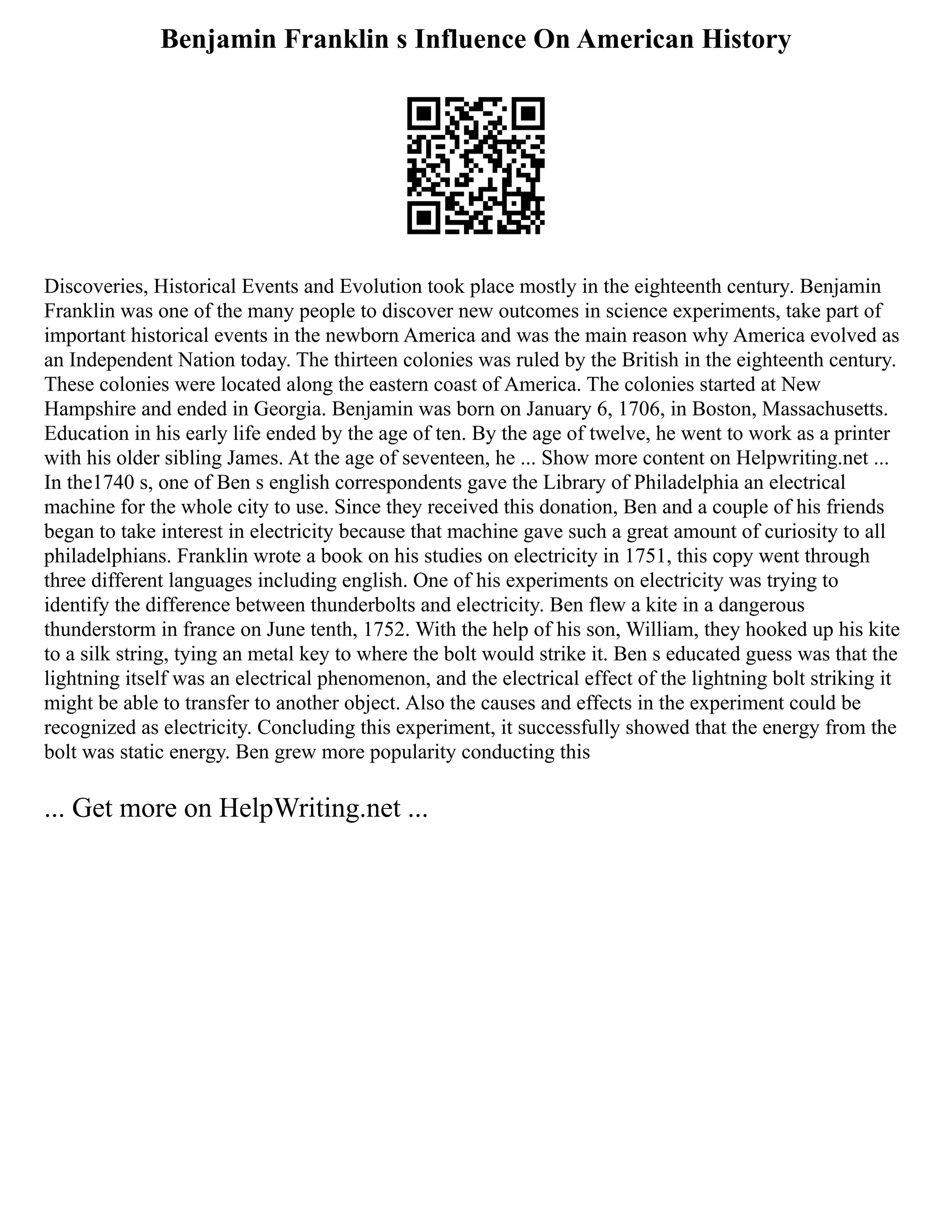 Benjamin Franklin s Influence On American History
Discoveries, Historical Events and Evolution took place mostly in the eighteenth century. Benjamin
Franklin was one of the many people to discover new outcomes in science experiments, take part of
important historical events in the newborn America and was the main reason why America evolved as
an Independent Nation today. The thirteen colonies was ruled by the British in the eighteenth century.
These colonies were located along the eastern coast of America. The colonies started at New
Hampshire and ended in Georgia. Benjamin was born on January 6, 1706, in Boston, Massachusetts.
Education in his early life ended by the age of ten. By the age of twelve, he went to work as a printer
with his older sibling James. At the age of seventeen, he ... Show more content on Helpwriting.net ...
In the1740 s, one of Ben s english correspondents gave the Library of Philadelphia an electrical
machine for the whole city to use. Since they received this donation, Ben and a couple of his friends
began to take interest in electricity because that machine gave such a great amount of curiosity to all
philadelphians. Franklin wrote a book on his studies on electricity in 1751, this copy went through
three different languages including english. One of his experiments on electricity was trying to
identify the difference between thunderbolts and electricity. Ben flew a kite in a dangerous
thunderstorm in france on June tenth, 1752. With the help of his son, William, they hooked up his kite
to a silk string, tying an metal key to where the bolt would strike it. Ben s educated guess was that the
lightning itself was an electrical phenomenon, and the electrical effect of the lightning bolt striking it
might be able to transfer to another object. Also the causes and effects in the experiment could be
recognized as electricity. Concluding this experiment, it successfully showed that the energy from the
bolt was static energy. Ben grew more popularity conducting this
... Get more on HelpWriting.net ...
 