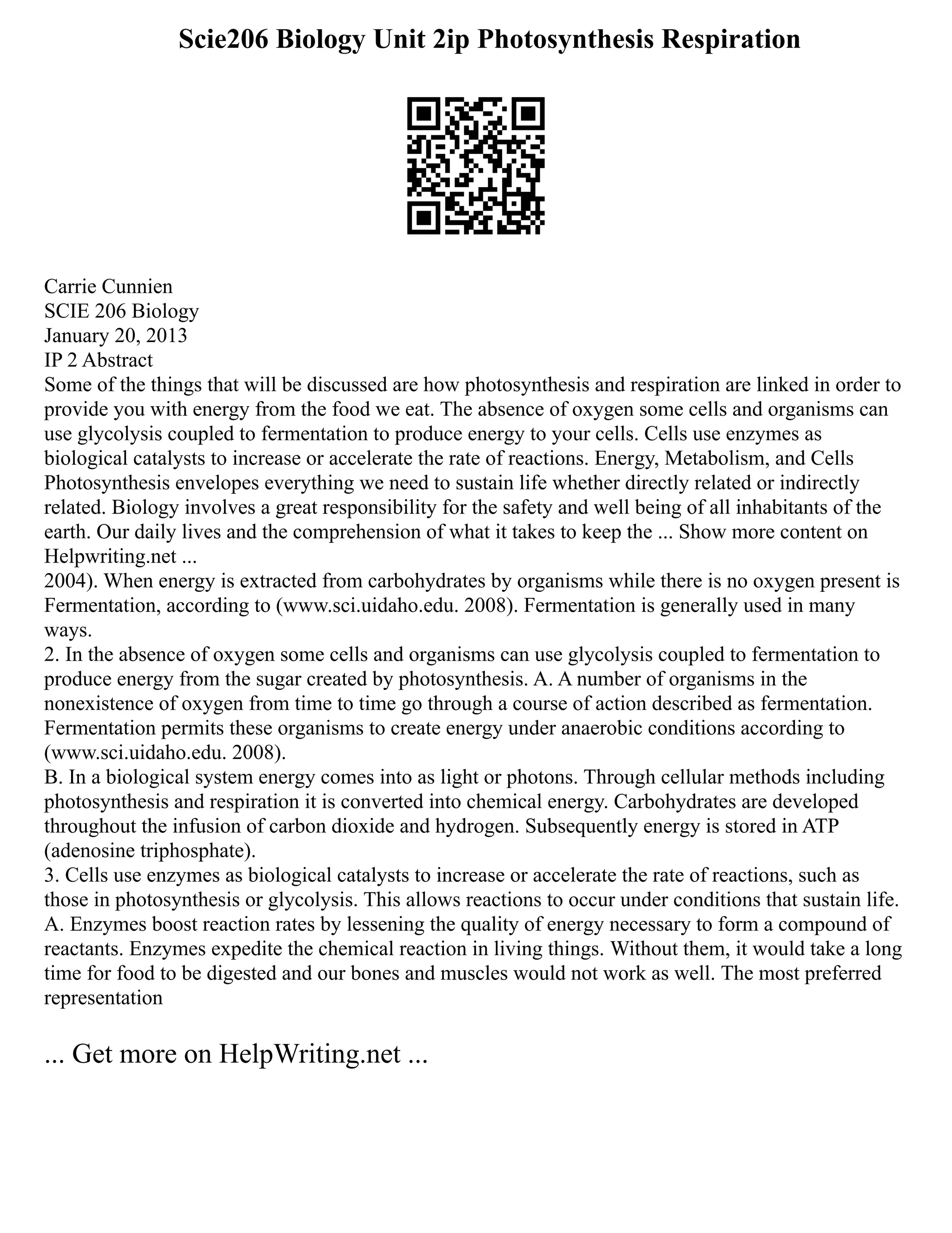 Scie206 Biology Unit 2ip Photosynthesis Respiration
Carrie Cunnien
SCIE 206 Biology
January 20, 2013
IP 2 Abstract
Some of the things that will be discussed are how photosynthesis and respiration are linked in order to
provide you with energy from the food we eat. The absence of oxygen some cells and organisms can
use glycolysis coupled to fermentation to produce energy to your cells. Cells use enzymes as
biological catalysts to increase or accelerate the rate of reactions. Energy, Metabolism, and Cells
Photosynthesis envelopes everything we need to sustain life whether directly related or indirectly
related. Biology involves a great responsibility for the safety and well being of all inhabitants of the
earth. Our daily lives and the comprehension of what it takes to keep the ... Show more content on
Helpwriting.net ...
2004). When energy is extracted from carbohydrates by organisms while there is no oxygen present is
Fermentation, according to (www.sci.uidaho.edu. 2008). Fermentation is generally used in many
ways.
2. In the absence of oxygen some cells and organisms can use glycolysis coupled to fermentation to
produce energy from the sugar created by photosynthesis. A. A number of organisms in the
nonexistence of oxygen from time to time go through a course of action described as fermentation.
Fermentation permits these organisms to create energy under anaerobic conditions according to
(www.sci.uidaho.edu. 2008).
B. In a biological system energy comes into as light or photons. Through cellular methods including
photosynthesis and respiration it is converted into chemical energy. Carbohydrates are developed
throughout the infusion of carbon dioxide and hydrogen. Subsequently energy is stored in ATP
(adenosine triphosphate).
3. Cells use enzymes as biological catalysts to increase or accelerate the rate of reactions, such as
those in photosynthesis or glycolysis. This allows reactions to occur under conditions that sustain life.
A. Enzymes boost reaction rates by lessening the quality of energy necessary to form a compound of
reactants. Enzymes expedite the chemical reaction in living things. Without them, it would take a long
time for food to be digested and our bones and muscles would not work as well. The most preferred
representation
... Get more on HelpWriting.net ...
 