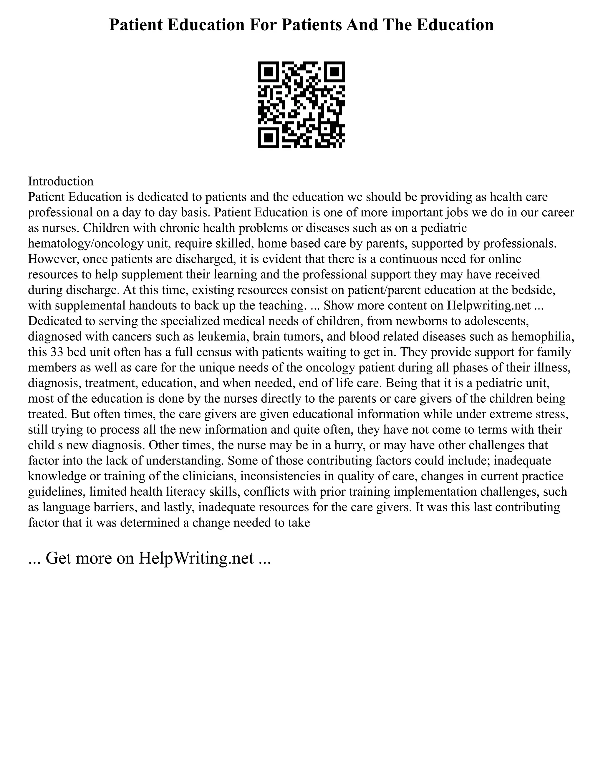Patient Education For Patients And The Education
Introduction
Patient Education is dedicated to patients and the education we should be providing as health care
professional on a day to day basis. Patient Education is one of more important jobs we do in our career
as nurses. Children with chronic health problems or diseases such as on a pediatric
hematology/oncology unit, require skilled, home based care by parents, supported by professionals.
However, once patients are discharged, it is evident that there is a continuous need for online
resources to help supplement their learning and the professional support they may have received
during discharge. At this time, existing resources consist on patient/parent education at the bedside,
with supplemental handouts to back up the teaching. ... Show more content on Helpwriting.net ...
Dedicated to serving the specialized medical needs of children, from newborns to adolescents,
diagnosed with cancers such as leukemia, brain tumors, and blood related diseases such as hemophilia,
this 33 bed unit often has a full census with patients waiting to get in. They provide support for family
members as well as care for the unique needs of the oncology patient during all phases of their illness,
diagnosis, treatment, education, and when needed, end of life care. Being that it is a pediatric unit,
most of the education is done by the nurses directly to the parents or care givers of the children being
treated. But often times, the care givers are given educational information while under extreme stress,
still trying to process all the new information and quite often, they have not come to terms with their
child s new diagnosis. Other times, the nurse may be in a hurry, or may have other challenges that
factor into the lack of understanding. Some of those contributing factors could include; inadequate
knowledge or training of the clinicians, inconsistencies in quality of care, changes in current practice
guidelines, limited health literacy skills, conflicts with prior training implementation challenges, such
as language barriers, and lastly, inadequate resources for the care givers. It was this last contributing
factor that it was determined a change needed to take
... Get more on HelpWriting.net ...
 