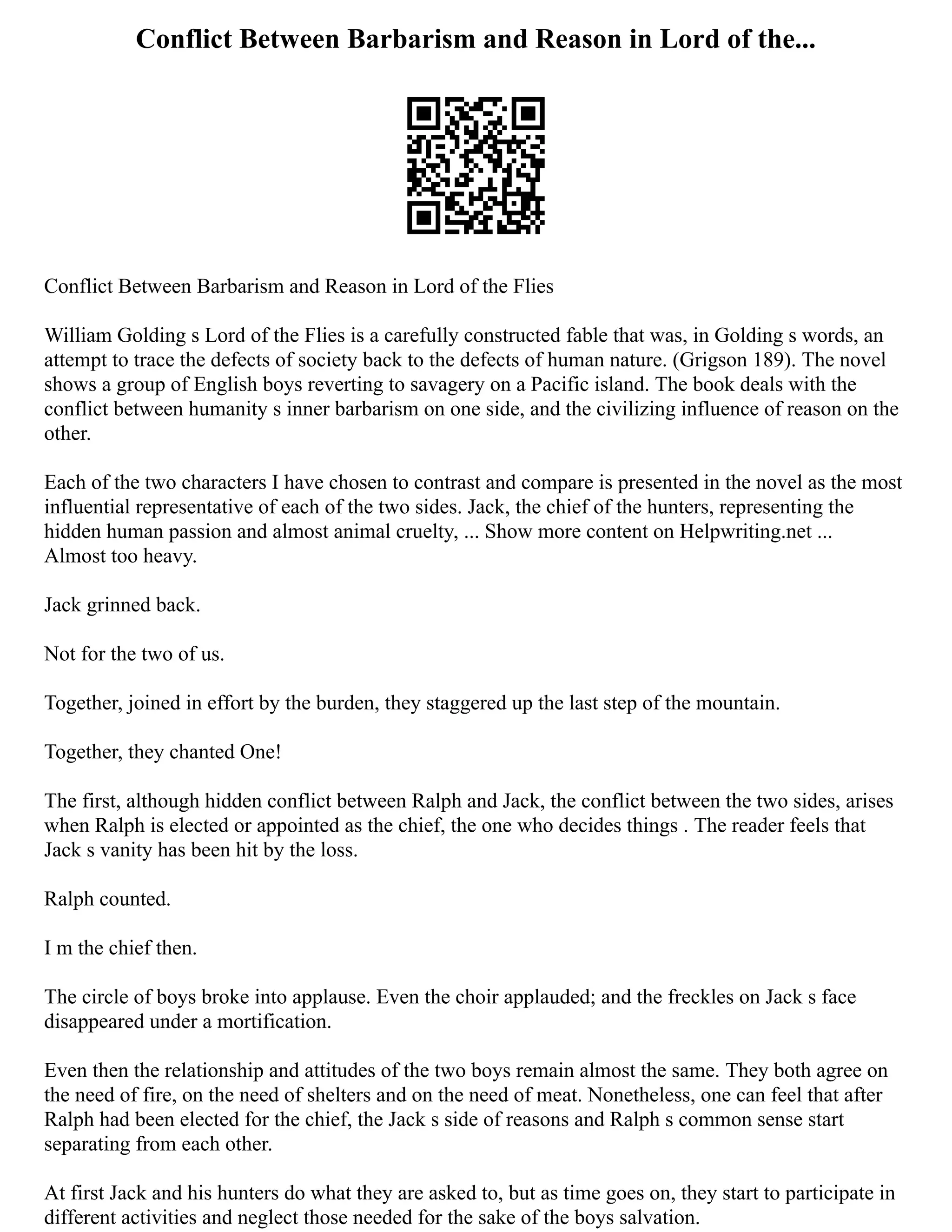 Conflict Between Barbarism and Reason in Lord of the...
Conflict Between Barbarism and Reason in Lord of the Flies
William Golding s Lord of the Flies is a carefully constructed fable that was, in Golding s words, an
attempt to trace the defects of society back to the defects of human nature. (Grigson 189). The novel
shows a group of English boys reverting to savagery on a Pacific island. The book deals with the
conflict between humanity s inner barbarism on one side, and the civilizing influence of reason on the
other.
Each of the two characters I have chosen to contrast and compare is presented in the novel as the most
influential representative of each of the two sides. Jack, the chief of the hunters, representing the
hidden human passion and almost animal cruelty, ... Show more content on Helpwriting.net ...
Almost too heavy.
Jack grinned back.
Not for the two of us.
Together, joined in effort by the burden, they staggered up the last step of the mountain.
Together, they chanted One!
The first, although hidden conflict between Ralph and Jack, the conflict between the two sides, arises
when Ralph is elected or appointed as the chief, the one who decides things . The reader feels that
Jack s vanity has been hit by the loss.
Ralph counted.
I m the chief then.
The circle of boys broke into applause. Even the choir applauded; and the freckles on Jack s face
disappeared under a mortification.
Even then the relationship and attitudes of the two boys remain almost the same. They both agree on
the need of fire, on the need of shelters and on the need of meat. Nonetheless, one can feel that after
Ralph had been elected for the chief, the Jack s side of reasons and Ralph s common sense start
separating from each other.
At first Jack and his hunters do what they are asked to, but as time goes on, they start to participate in
different activities and neglect those needed for the sake of the boys salvation.
 