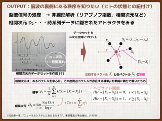 OUTPUT：脳波の裏側にある秩序を知りたい（ヒトの状態との紐付け）
脳波信号の処理　→ 非線形解析（リアプノフ指数，相関次元など）
相関次元 D2・・・時系列データに隠されたアトラクタをみる
[8]合原一幸，”ニューラルシステムにおけるカオス”，東京電気大学出版社，(1993).
相関次元のデータセットを作成 [8]
Xi
Xj = (x1, x2, ⋯xm)
Xj
Xj
r
データセットを
m次元空間にプロット
注目するベクトル　　と他ベクトル　　の距離XjXi
相関次元は，あるベクトルを中心に，その他周辺ベクトルが存在する確率piを単純に積分で解いたもの
−Xj |Xi|
pi =
1
N
N
∑
j=1
H(r − |Xi − Xj |) H(r − |Xi − Xj |) = 0, r < |Xi − Xj |
H(r − |Xi − Xj |) = 1, r ≧ |Xi − Xj |
確率
ヘビサイド関数
D2 = lim
r→0
log C(r)
log r
(C(r) ≡
N
∑
i=1
p2
i )
相関次元
m：次元
τ：時間遅れ
 