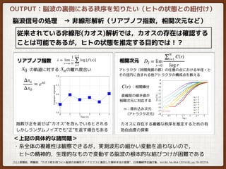 OUTPUT：脳波の裏側にある秩序を知りたい（ヒトの状態との紐付け）
脳波信号の処理　→ 非線形解析（リアプノフ指数，相関次元など）
＜上記の具体的な諸問題＞
・系全体の複雑性は観察できるが，実測波形の細かい変動を追わないので，
　ヒトの精神的，生理的なもので変動する脳波の根本的な結びつけが困難である
相関次元
アトラクタ（時間発展の郡）の任意の点における半径 r と
その径内に含まれる他アトラクタの構成点を数える
カオスに存在する複雑な秩序を推定するための有
効自由度の探索
C(r) ：相関積分
直線部の傾き値が
相関次元に対応する
m：埋め込み次元
　　(アトラクタ次元)
従来されている非線形(カオス)解析では，カオスの存在は確認する
ことは可能であるが，ヒトの状態を推定する目的では！？
Δxn
Δx0
= enλ
リアプノフ指数
指数が正を返せば“カオス”を含んでいるとされる
しかしランダムノイズでも“正”を返す場合もある
の軌道に対する の離れ度合いxnx0
D2 = lim
r→0
∑
N
i=1
C(r)
log r
[5]上原賢祐，齊藤俊，”カオス性を持つヒト脳波の非線形ダイナミクスに着目した解析手法の提案”，日本機械学会論文集，Vol.84, No.864 (2018.8), pp.18-00218.
λ = lim
x→∞
1
n
n−1
∑
i=1
log| f′(x)|
 
