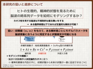 本研究の狙いと進捗について
ヒトの生理的，精神的状態を見るために
脳波の時系列データを如何にモデリングするか？
カオス性を有する脳波は不規則的な振る舞いをする
→ ある臨界時間以下であれば定量的な解析が可能？
··x + A ·x + Bx + Cx3
= P1cosωt + P2sinωt
線形項
非線形振動子：粘性減衰振動系 ＋ Duﬃng型の非線形項
非線形項 外部入力項
＜モデリングの根拠＞
・脳波の変動機序は決定論的カオスに従う
　⇨ 確率的要素を内包せずに，初期状態から未来の状態が一意に記述できる [14]
[14]Ben. H. Janson, “Quantitative analysis of electroencephalograms: is there chaos in the future?”, International journal of bio-medical computing,
No.95-123, (1991).
　狙い：初期値（x0, v0）を与えて，ある解析窓ごとにモデルパラメータを
　　　　脳波変動に合うように同定すると状態推定が可能になる
 