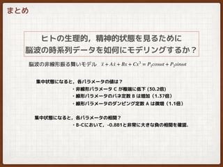 まとめ
ヒトの生理的，精神的状態を見るために
脳波の時系列データを如何にモデリングするか？
··x + A ·x + Bx + Cx3
= P1cosωt + P2sinωt脳波の非線形振る舞いモデル
・非線形パラメータ C が極端に低下 (30.2倍)
・線形パラメータのバネ定数 B は増加（1.37倍）
・線形パラメータのダンピング定数 A は微増（1.1倍）
• •
集中状態になると，各パラメータの値は？
・B-Cにおいて，-0.881と非常に大きな負の相関を確認．
集中状態になると，各パラメータの相関？
 