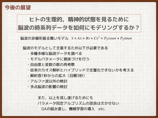 今後の展望
ヒトの生理的，精神的状態を見るために
脳波の時系列データを如何にモデリングするか？
··x + A ·x + Bx + Cx3
= P1cosωt + P2sinωt脳波の非線形振る舞いモデル
脳波のモデルとして主張するため以下が必要である
　・多種多様な脳波データを調べる
　・モデルパタメータに意味づけを行う
　・自由度と変数の数の再考察
　・従来のカオス解析とハイブリッドで定量化できないかを考える
　・解析窓1秒からの拡大（目標3秒）
　・アルファ波以外の検討
　・多点脳波の影響の検討
また，以上を成し遂げるためにも
パラメータ同定アルゴリズムの改良は欠かせない
　GAの組み直し，機械学習の導入　etc.
 