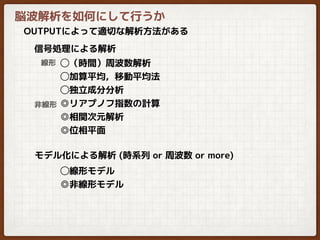 脳波解析を如何にして行うか
OUTPUTによって適切な解析方法がある
◯（時間）周波数解析
◯加算平均，移動平均法
◯独立成分分析
◎リアプノフ指数の計算
◎相関次元解析
◎位相平面
信号処理による解析
モデル化による解析 (時系列 or 周波数 or more)
線形
非線形
◯線形モデル
◎非線形モデル
 