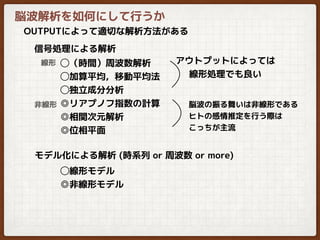 脳波解析を如何にして行うか
OUTPUTによって適切な解析方法がある
◯（時間）周波数解析
◯加算平均，移動平均法
◯独立成分分析
◎リアプノフ指数の計算
◎相関次元解析
◎位相平面
信号処理による解析
モデル化による解析 (時系列 or 周波数 or more)
線形
非線形
◯線形モデル
◎非線形モデル
脳波の振る舞いは非線形である
ヒトの感情推定を行う際は
こっちが主流
アウトプットによっては
線形処理でも良い
 
