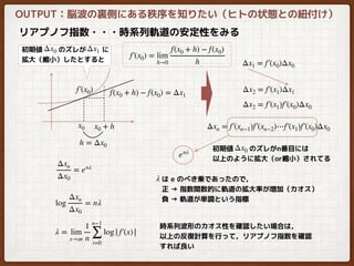 リアプノフ指数・・・時系列軌道の安定性をみる
h = Δx0
f(x0 + h) − f(x0) = Δx1
f′(x0)
f′(x0) = lim
h→0
f(x0 + h) − f(x0)
h
x0 x0 + h
Δx2 = f′(x1)Δx1
初期値　　 のズレが　　 に
拡大（縮小）したとすると
Δx0 Δx1
OUTPUT：脳波の裏側にある秩序を知りたい（ヒトの状態との紐付け）
Δx1 = f′(x0)Δx0
Δx2 = f′(x1)f′(x0)Δx0
Δxn = f′(xn−1)f′(xn−2)⋯f′(x1)f′(x0)Δx0
初期値　　 のズレがn番目には
以上のように拡大（or縮小）されてる
Δx0
Δxn
Δx0
= enλ
log
Δxn
Δx0
= nλ
λ = lim
x→∞
1
n
n−1
∑
i=0
log| f′(x)|
enλ
λ は e のべき乗であったので，
正 → 指数関数的に軌道の拡大率が増加（カオス）
負 → 軌道が単調という指標
時系列波形のカオス性を確認したい場合は，
以上の反復計算を行って，リアプノフ指数を確認
すれば良い
 