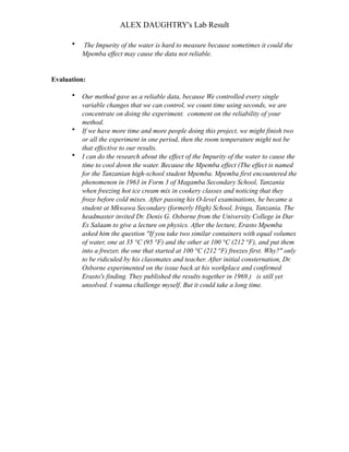 ALEX DAUGHTRY's Lab Result

      •   The Impurity of the water is hard to measure because sometimes it could the
          Mpemba effect may cause the data not reliable.


Evaluation:

      •   Our method gave us a reliable data, because We controlled every single
          variable changes that we can control, we count time using seconds, we are
          concentrate on doing the experiment. comment on the reliability of your
          method.
      •   If we have more time and more people doing this project, we might finish two
          or all the experiment in one period, then the room temperature might not be
          that effective to our results.
      •   I can do the research about the effect of the Impurity of the water to cause the
          time to cool down the water. Because the Mpemba effect (The effect is named
          for the Tanzanian high-school student Mpemba. Mpemba first encountered the
          phenomenon in 1963 in Form 3 of Magamba Secondary School, Tanzania
          when freezing hot ice cream mix in cookery classes and noticing that they
          froze before cold mixes. After passing his O-level examinations, he became a
          student at Mkwawa Secondary (formerly High) School, Iringa, Tanzania. The
          headmaster invited Dr. Denis G. Osborne from the University College in Dar
          Es Salaam to give a lecture on physics. After the lecture, Erasto Mpemba
          asked him the question "If you take two similar containers with equal volumes
          of water, one at 35 °C (95 °F) and the other at 100 °C (212 °F), and put them
          into a freezer, the one that started at 100 °C (212 °F) freezes first. Why?" only
          to be ridiculed by his classmates and teacher. After initial consternation, Dr.
          Osborne experimented on the issue back at his workplace and confirmed
          Erasto's finding. They published the results together in 1969.) is still yet
          unsolved. I wanna challenge myself. But it could take a long time.
 