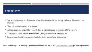 REFERENCES
 See your professor to determine if outside sources are necessary and what format to cite
them in.
 Your lab manual counts as a source.
 All sources used should be recorded on a separate page at the end of the report.
 This page is titled either References (APA) or Works Cited (MLA).
 References should be organized alphabetically by authors’ last names.
Need citation help? See aWriting Center Coach or check out the SSTC’s Online Resource Center for more information!
 